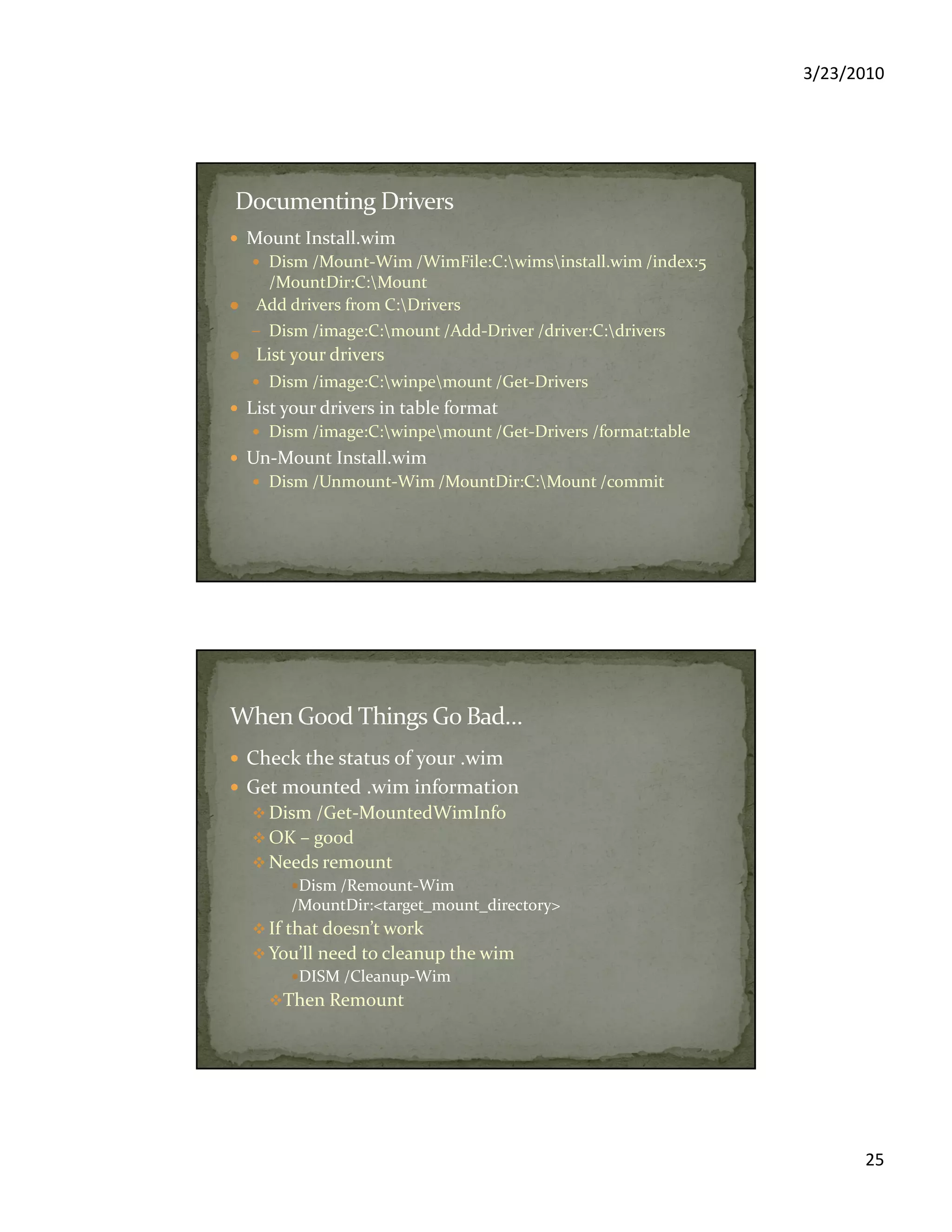 3/23/2010
25
Mount Install.wim
Dism /Mount-Wim /WimFile:C:wimsinstall.wim /index:5
/MountDir:C:Mount
Add drivers from C:Drivers
– Dism /image:C:mount /Add-Driver /driver:C:drivers
List your drivers
Dism /image:C:winpemount /Get-Drivers
List your drivers in table format
Dism /image:C:winpemount /Get-Drivers /format:table
Un-Mount Install.wim
Dism /Unmount-Wim /MountDir:C:Mount /commit
Check the status of your .wim
Get mounted .wim information
Dism /Get-MountedWimInfo
OK – good
Needs remount
Dism /Remount-Wim
/MountDir:<target_mount_directory>
If that doesn’t work
You’ll need to cleanup the wim
DISM /Cleanup-Wim
Then Remount
 