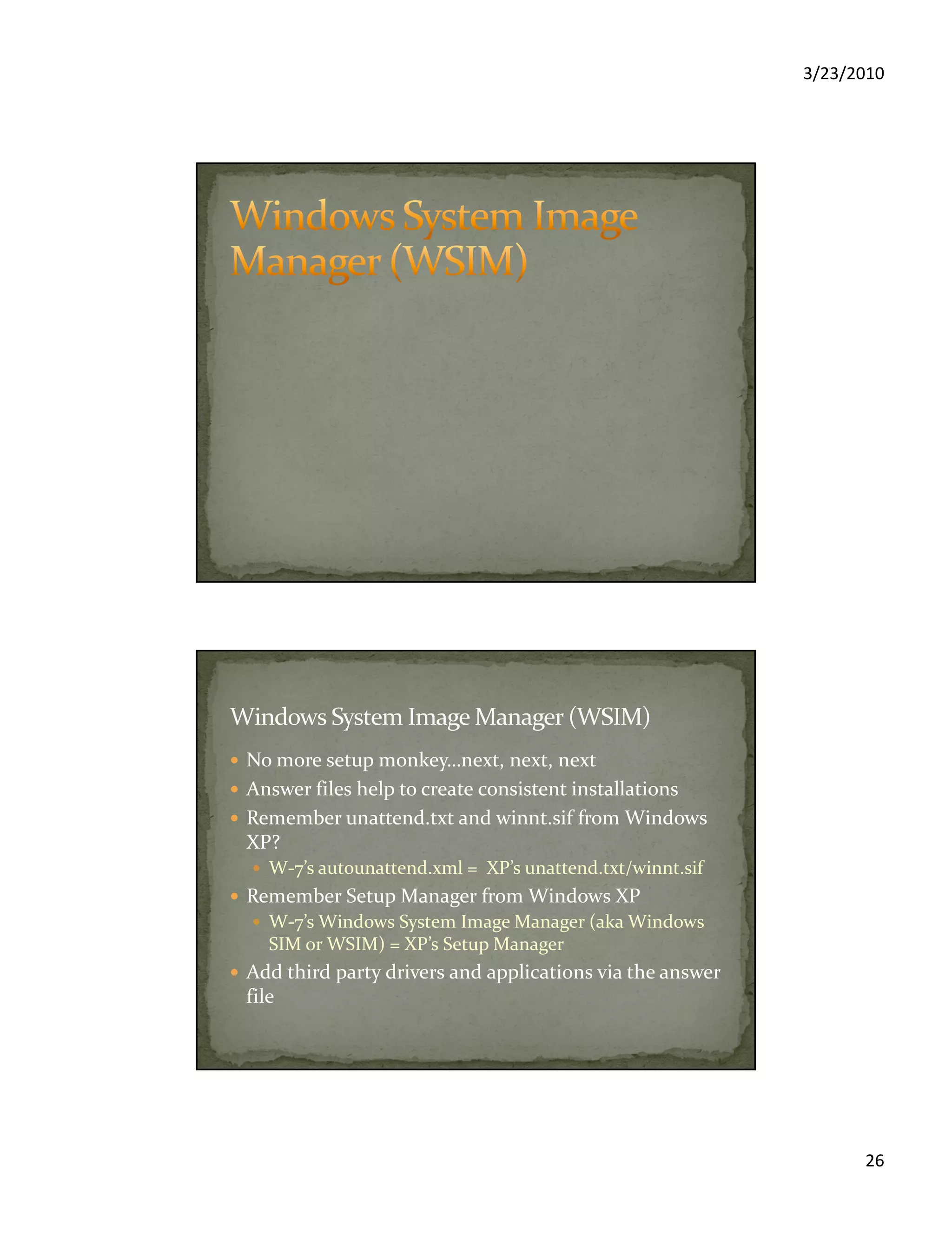 3/23/2010
26
No more setup monkey…next, next, next
Answer files help to create consistent installations
Remember unattend.txt and winnt.sif from Windows
XP?
W-7’s autounattend.xml = XP’s unattend.txt/winnt.sif
Remember Setup Manager from Windows XP
W-7’s Windows System Image Manager (aka Windows
SIM or WSIM) = XP’s Setup Manager
Add third party drivers and applications via the answer
file
 