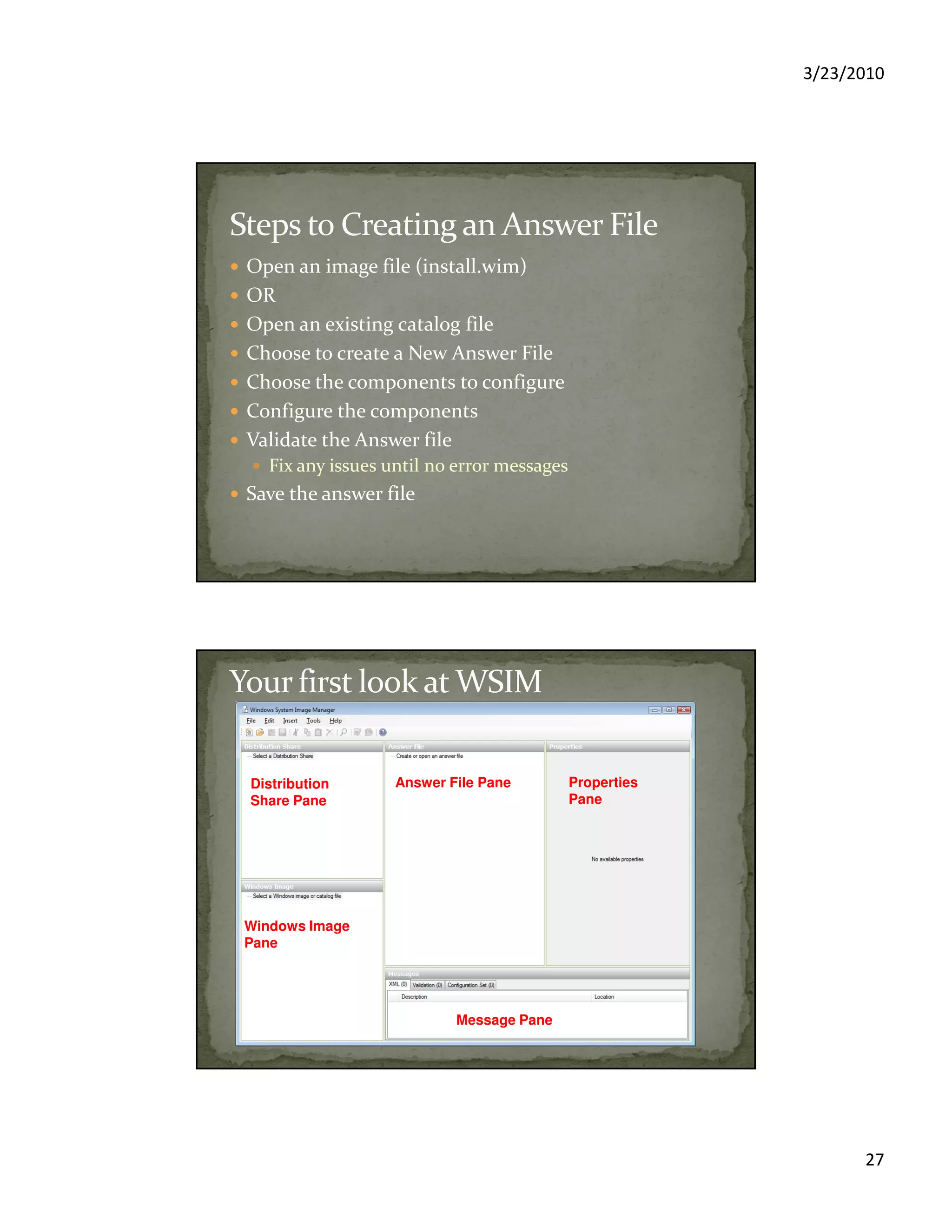 3/23/2010
27
Open an image file (install.wim)
OR
Open an existing catalog file
Choose to create a New Answer File
Choose the components to configure
Configure the components
Validate the Answer file
Fix any issues until no error messages
Save the answer file
Windows Image
Pane
Answer File PaneDistribution
Share Pane
Properties
Pane
Message Pane
 