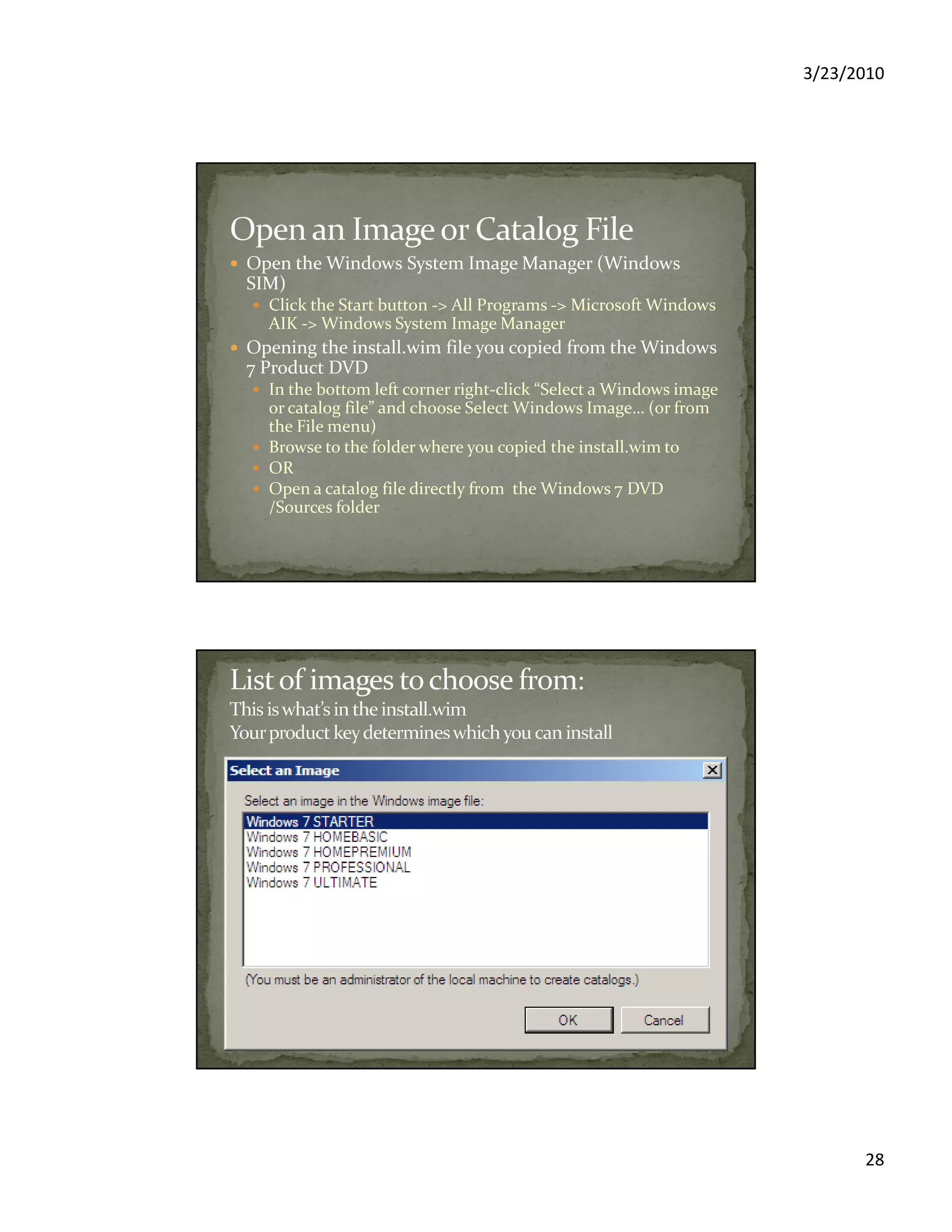 3/23/2010
28
Open the Windows System Image Manager (Windows
SIM)
Click the Start button -> All Programs -> Microsoft Windows
AIK -> Windows System Image Manager
Opening the install.wim file you copied from the Windows
7 Product DVD
In the bottom left corner right-click “Select a Windows image
or catalog file” and choose Select Windows Image… (or from
the File menu)
Browse to the folder where you copied the install.wim to
OR
Open a catalog file directly from the Windows 7 DVD
/Sources folder
 