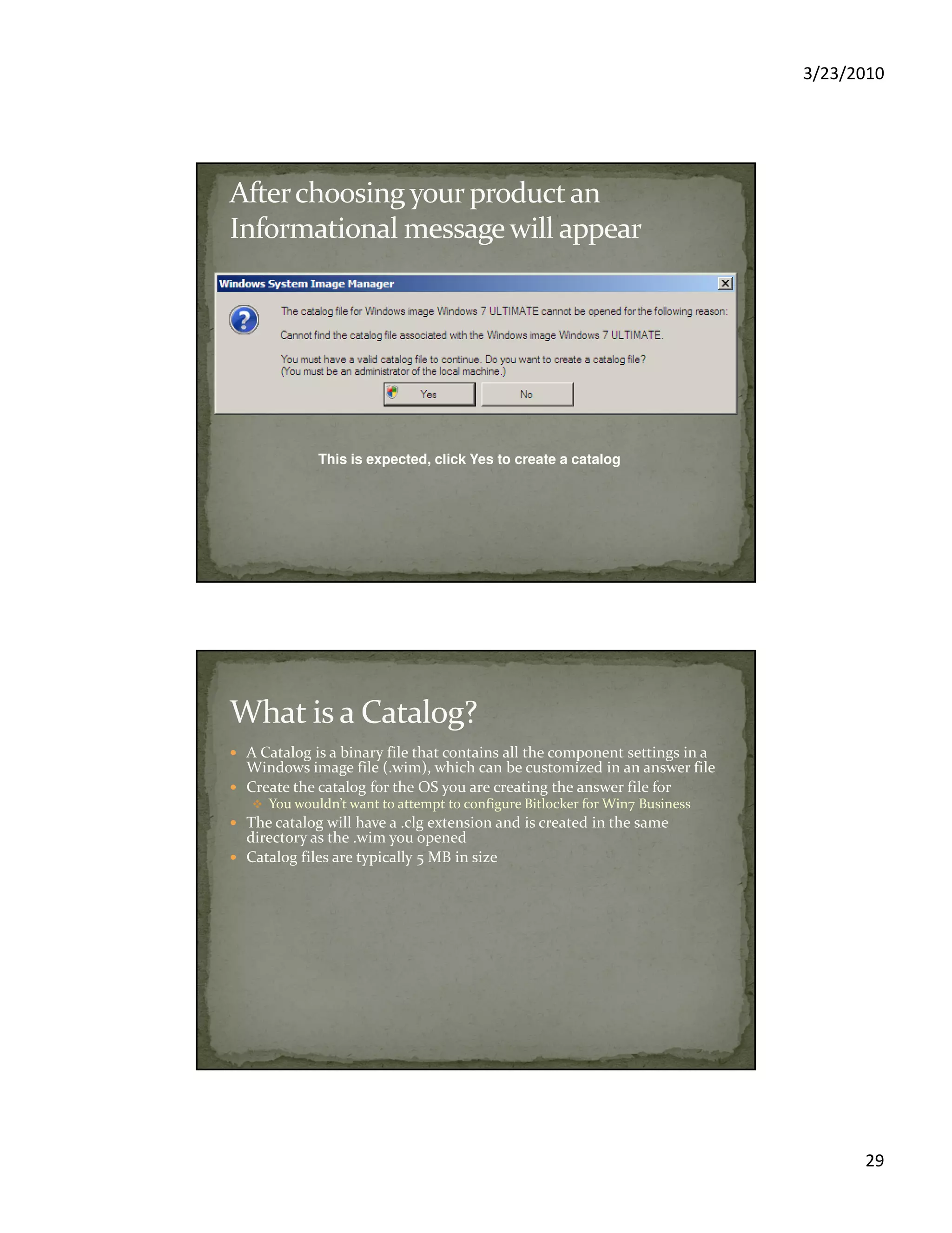 3/23/2010
29
This is expected, click Yes to create a catalog
A Catalog is a binary file that contains all the component settings in a
Windows image file (.wim), which can be customized in an answer file
Create the catalog for the OS you are creating the answer file for
You wouldn’t want to attempt to configure Bitlocker for Win7 Business
The catalog will have a .clg extension and is created in the same
directory as the .wim you opened
Catalog files are typically 5 MB in size
 