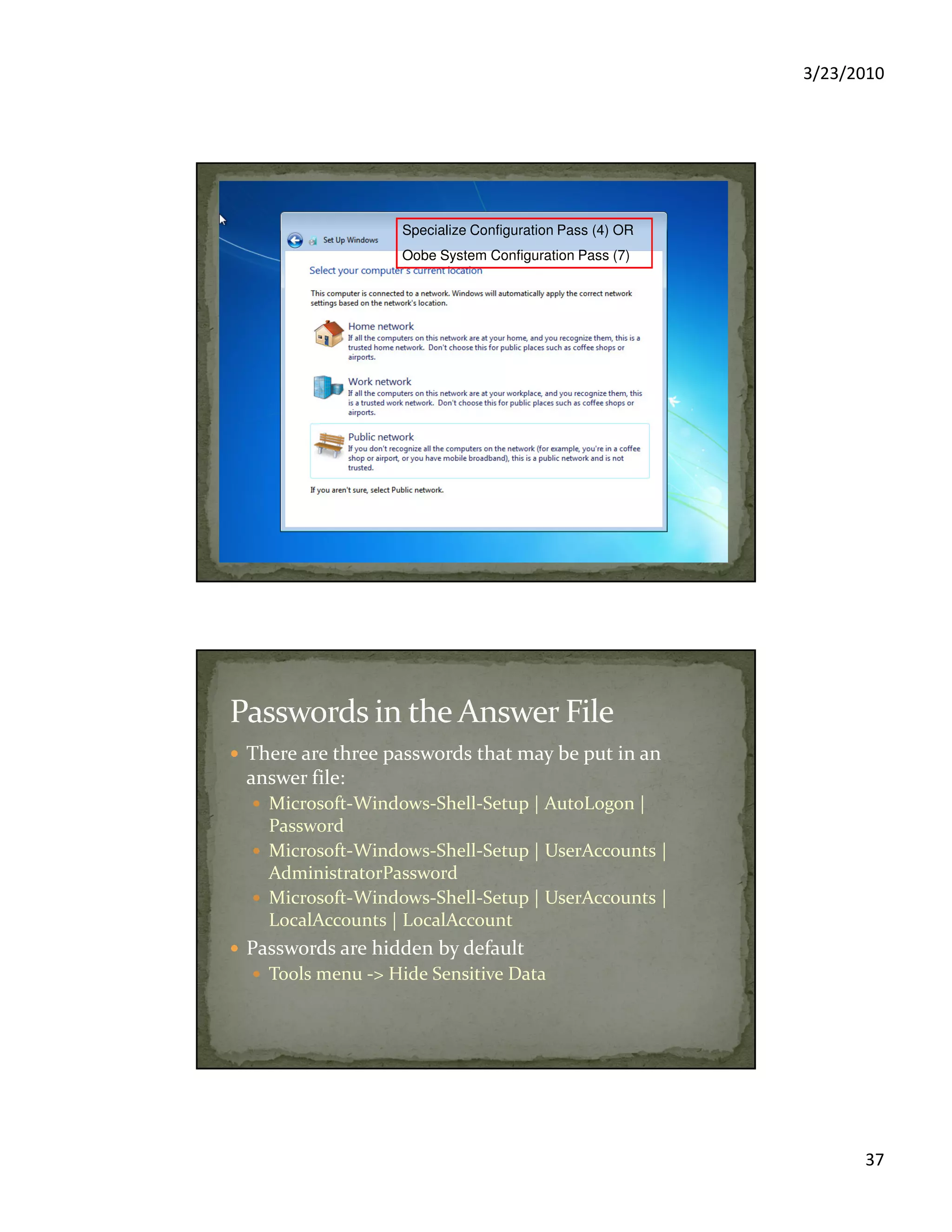 3/23/2010
37
Specialize Configuration Pass (4) OR
Oobe System Configuration Pass (7)
There are three passwords that may be put in an
answer file:
Microsoft-Windows-Shell-Setup | AutoLogon |
Password
Microsoft-Windows-Shell-Setup | UserAccounts |
AdministratorPassword
Microsoft-Windows-Shell-Setup | UserAccounts |
LocalAccounts | LocalAccount
Passwords are hidden by default
Tools menu -> Hide Sensitive Data
 