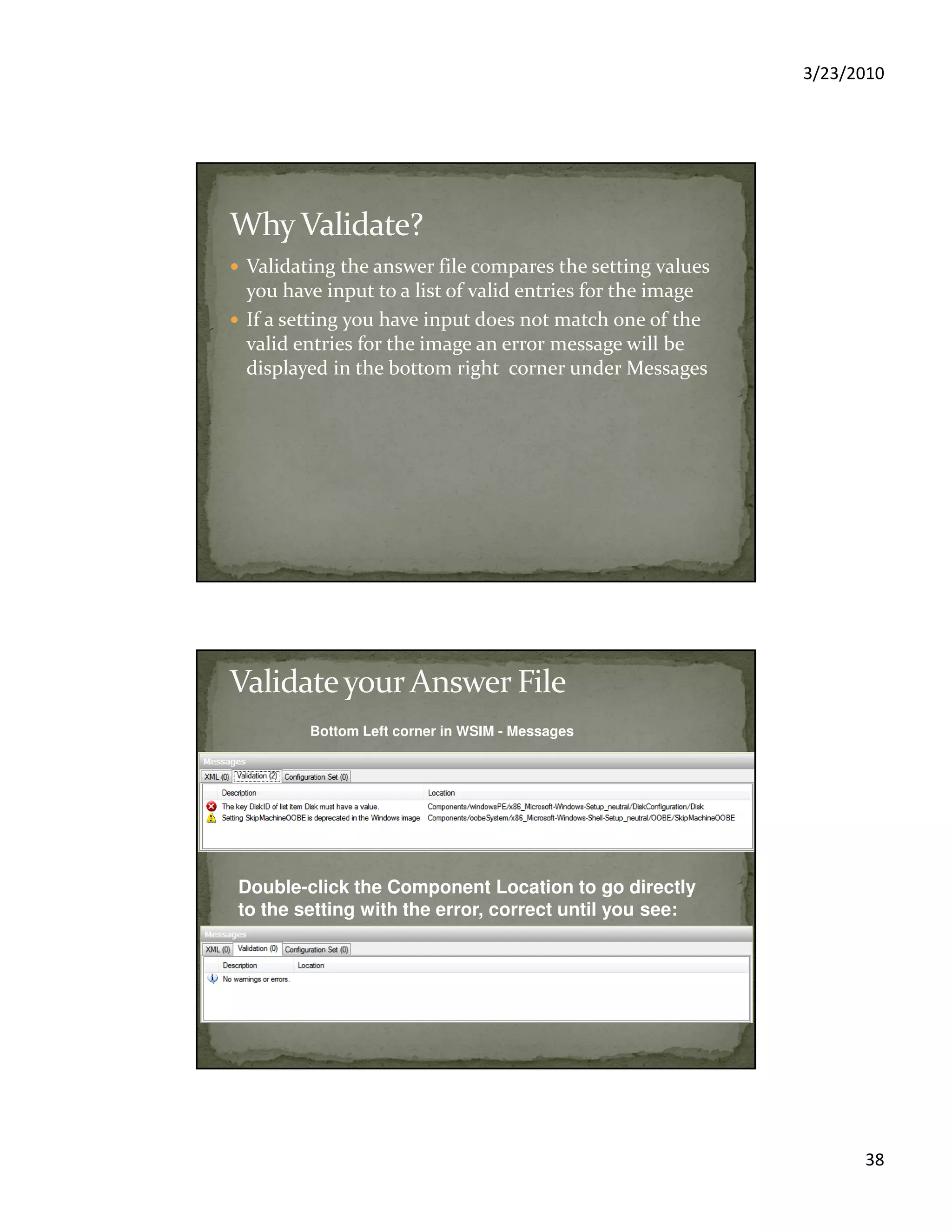 3/23/2010
38
Validating the answer file compares the setting values
you have input to a list of valid entries for the image
If a setting you have input does not match one of the
valid entries for the image an error message will be
displayed in the bottom right corner under Messages
Bottom Left corner in WSIM - Messages
Double-click the Component Location to go directly
to the setting with the error, correct until you see:
 