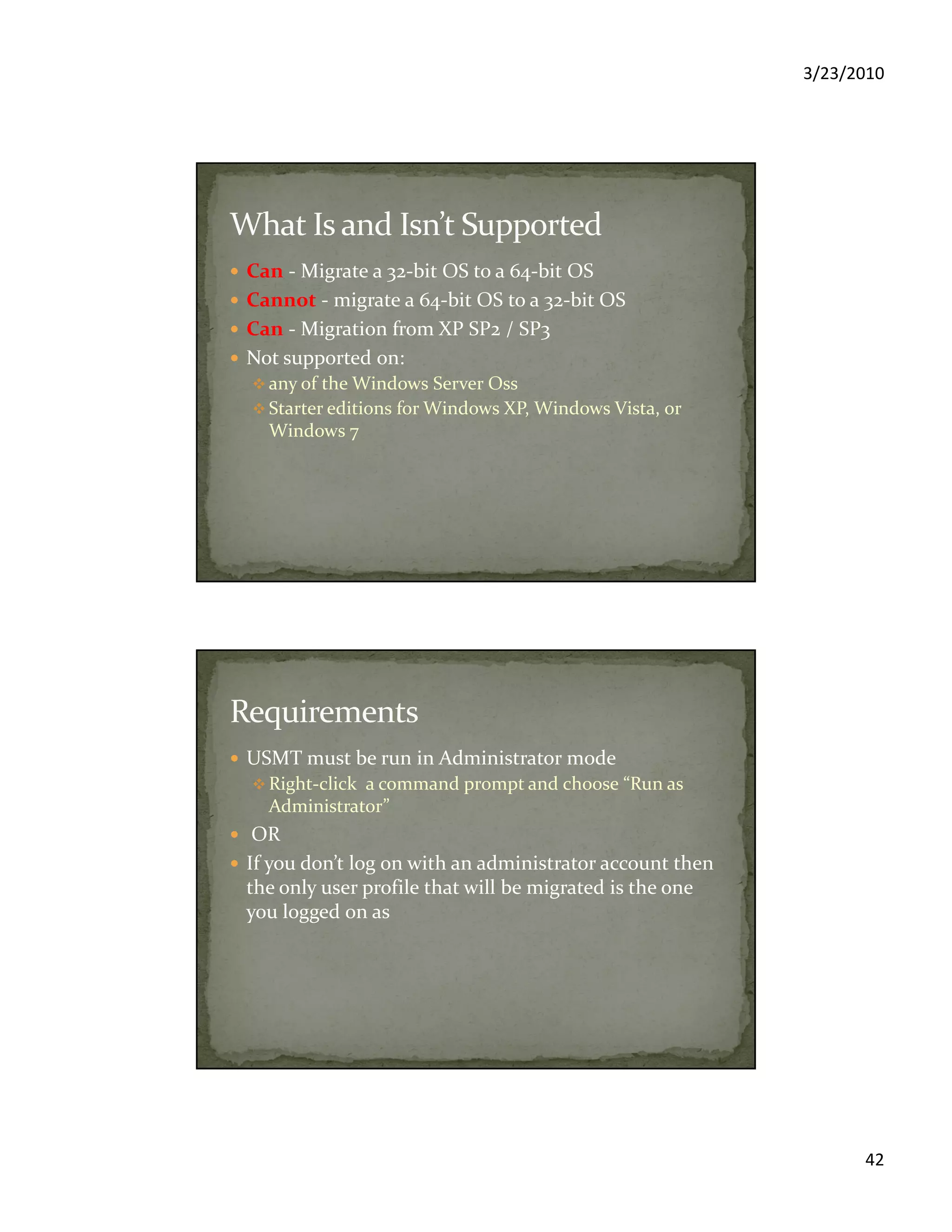 3/23/2010
42
Can - Migrate a 32-bit OS to a 64-bit OS
Cannot - migrate a 64-bit OS to a 32-bit OS
Can - Migration from XP SP2 / SP3
Not supported on:
any of the Windows Server Oss
Starter editions for Windows XP, Windows Vista, or
Windows 7
USMT must be run in Administrator mode
Right-click a command prompt and choose “Run as
Administrator”
OR
If you don’t log on with an administrator account then
the only user profile that will be migrated is the one
you logged on as
 