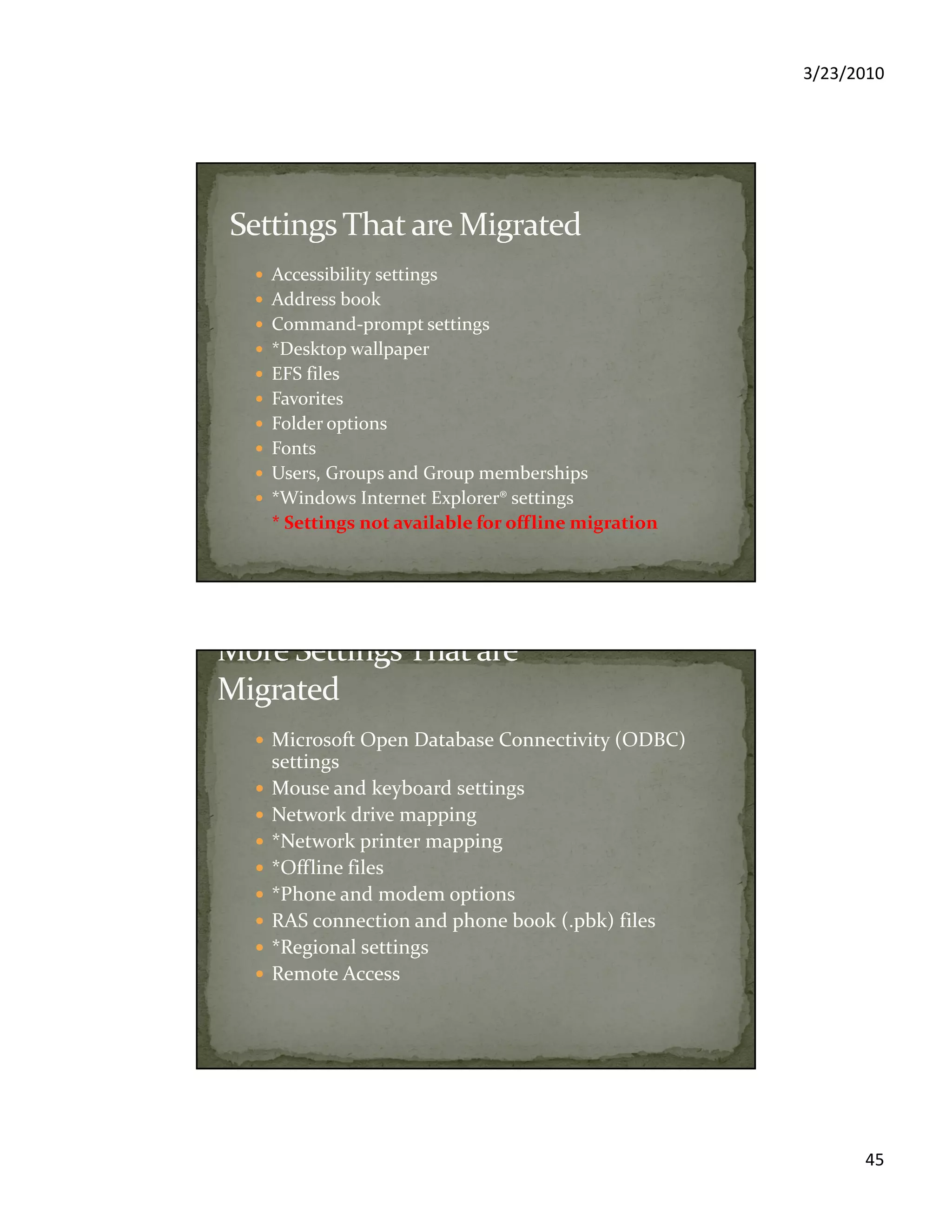 3/23/2010
45
Accessibility settings
Address book
Command-prompt settings
*Desktop wallpaper
EFS files
Favorites
Folder options
Fonts
Users, Groups and Group memberships
*Windows Internet Explorer® settings
* Settings not available for offline migration
Microsoft Open Database Connectivity (ODBC)
settings
Mouse and keyboard settings
Network drive mapping
*Network printer mapping
*Offline files
*Phone and modem options
RAS connection and phone book (.pbk) files
*Regional settings
Remote Access
 
