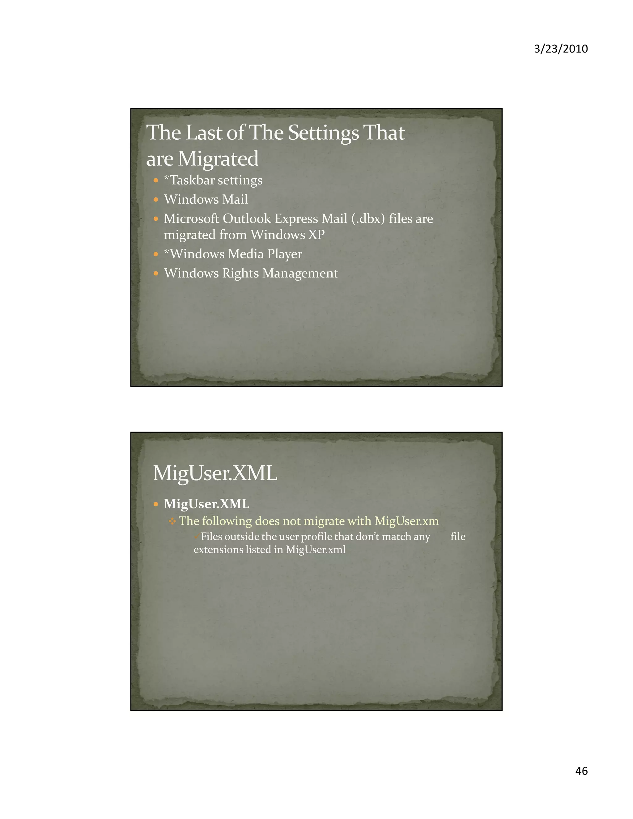 3/23/2010
46
*Taskbar settings
Windows Mail
Microsoft Outlook Express Mail (.dbx) files are
migrated from Windows XP
*Windows Media Player
Windows Rights Management
MigUser.XML
The following does not migrate with MigUser.xm
Files outside the user profile that don’t match any file
extensions listed in MigUser.xml
 