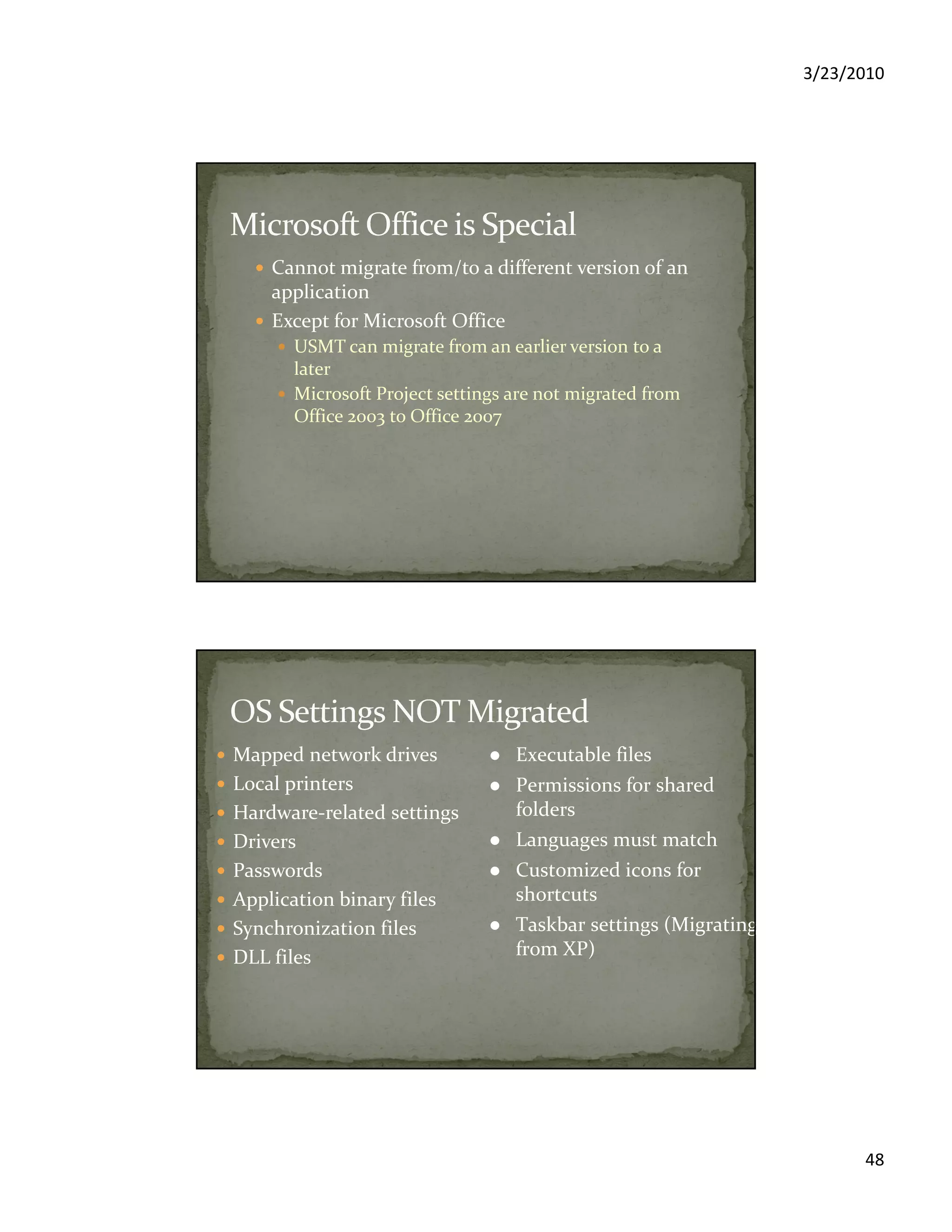 3/23/2010
48
Cannot migrate from/to a different version of an
application
Except for Microsoft Office
USMT can migrate from an earlier version to a
later
Microsoft Project settings are not migrated from
Office 2003 to Office 2007
Mapped network drives
Local printers
Hardware-related settings
Drivers
Passwords
Application binary files
Synchronization files
DLL files
Executable files
Permissions for shared
folders
Languages must match
Customized icons for
shortcuts
Taskbar settings (Migrating
from XP)
 