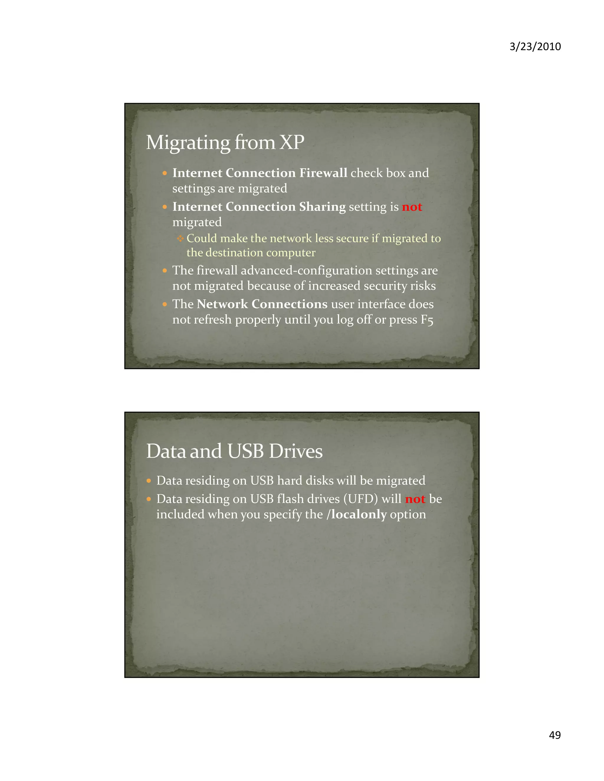 3/23/2010
49
Internet Connection Firewall check box and
settings are migrated
Internet Connection Sharing setting is not
migrated
Could make the network less secure if migrated to
the destination computer
The firewall advanced-configuration settings are
not migrated because of increased security risks
The Network Connections user interface does
not refresh properly until you log off or press F5
Data residing on USB hard disks will be migrated
Data residing on USB flash drives (UFD) will not be
included when you specify the /localonly option
 
