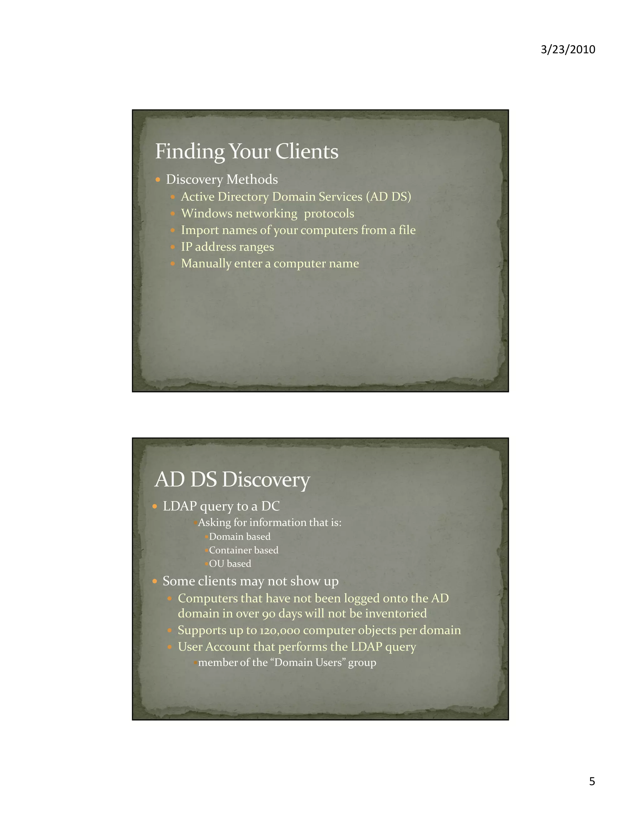 3/23/2010
5
Discovery Methods
Active Directory Domain Services (AD DS)
Windows networking protocols
Import names of your computers from a file
IP address ranges
Manually enter a computer name
LDAP query to a DC
Asking for information that is:
Domain based
Container based
OU based
Some clients may not show up
Computers that have not been logged onto the AD
domain in over 90 days will not be inventoried
Supports up to 120,000 computer objects per domain
User Account that performs the LDAP query
member of the “Domain Users” group
 