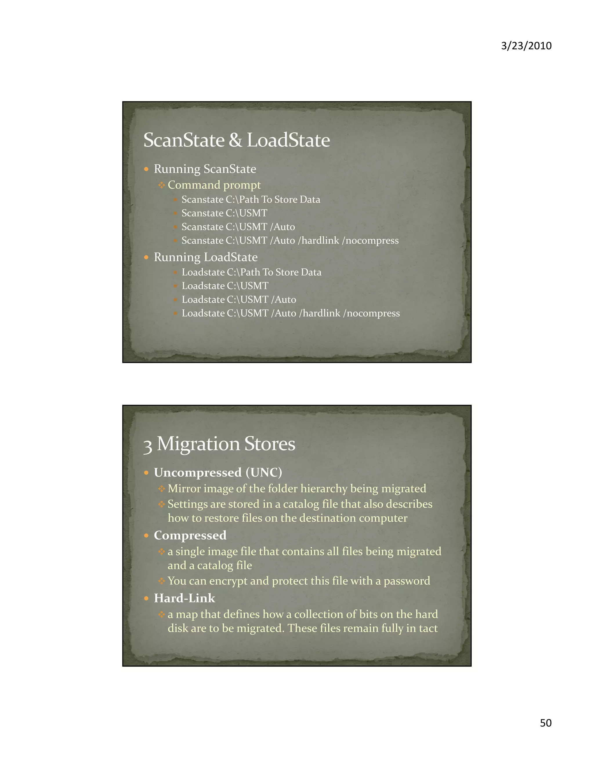 3/23/2010
50
Running ScanState
Command prompt
Scanstate C:Path To Store Data
Scanstate C:USMT
Scanstate C:USMT /Auto
Scanstate C:USMT /Auto /hardlink /nocompress
Running LoadState
Loadstate C:Path To Store Data
Loadstate C:USMT
Loadstate C:USMT /Auto
Loadstate C:USMT /Auto /hardlink /nocompress
Uncompressed (UNC)
Mirror image of the folder hierarchy being migrated
Settings are stored in a catalog file that also describes
how to restore files on the destination computer
Compressed
a single image file that contains all files being migrated
and a catalog file
You can encrypt and protect this file with a password
Hard-Link
a map that defines how a collection of bits on the hard
disk are to be migrated. These files remain fully in tact
 