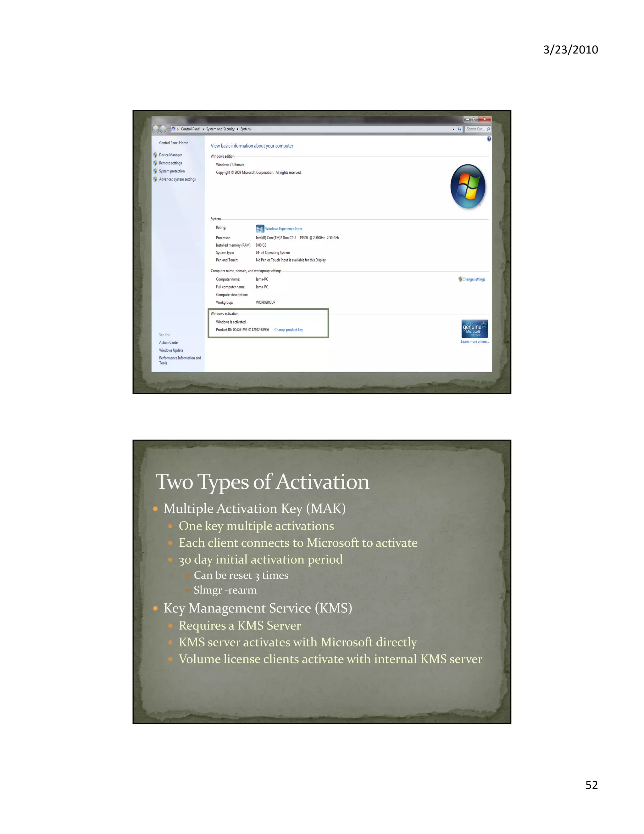 3/23/2010
52
Multiple Activation Key (MAK)
One key multiple activations
Each client connects to Microsoft to activate
30 day initial activation period
Can be reset 3 times
Slmgr -rearm
Key Management Service (KMS)
Requires a KMS Server
KMS server activates with Microsoft directly
Volume license clients activate with internal KMS server
 