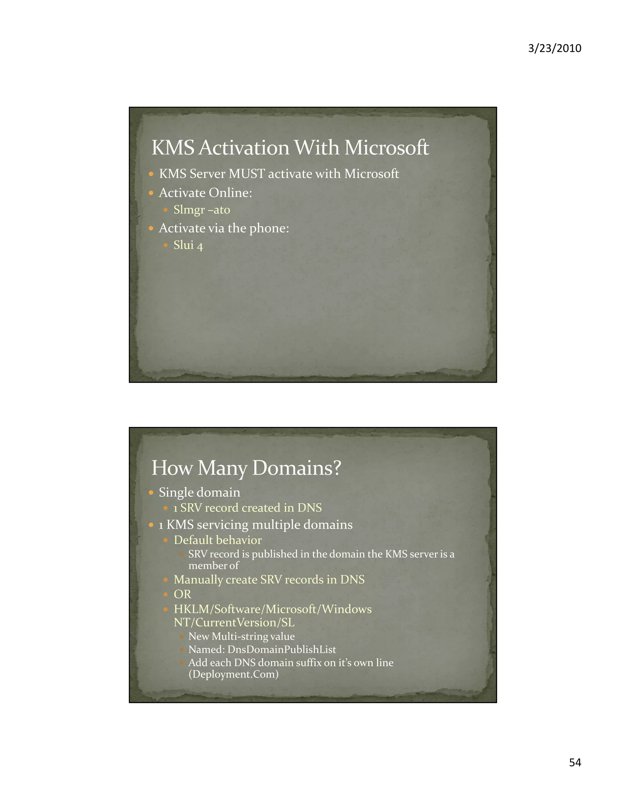 3/23/2010
54
KMS Server MUST activate with Microsoft
Activate Online:
Slmgr –ato
Activate via the phone:
Slui 4
Single domain
1 SRV record created in DNS
1 KMS servicing multiple domains
Default behavior
SRV record is published in the domain the KMS server is a
member of
Manually create SRV records in DNS
OR
HKLM/Software/Microsoft/Windows
NT/CurrentVersion/SL
New Multi-string value
Named: DnsDomainPublishList
Add each DNS domain suffix on it’s own line
(Deployment.Com)
 