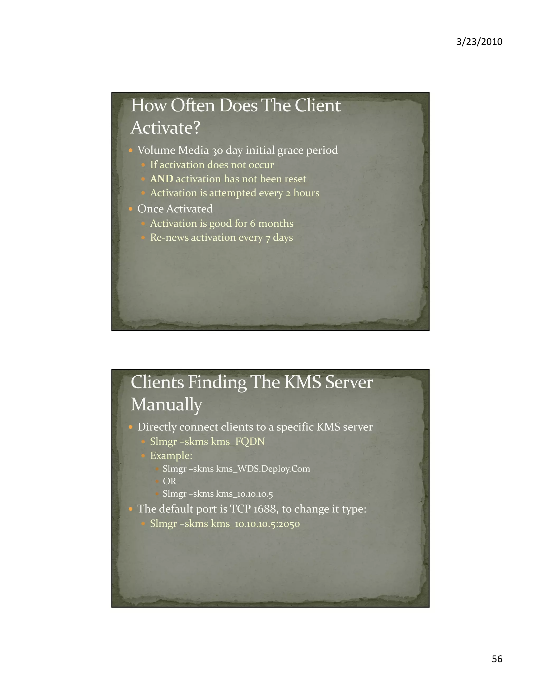 3/23/2010
56
Volume Media 30 day initial grace period
If activation does not occur
AND activation has not been reset
Activation is attempted every 2 hours
Once Activated
Activation is good for 6 months
Re-news activation every 7 days
Directly connect clients to a specific KMS server
Slmgr –skms kms_FQDN
Example:
Slmgr –skms kms_WDS.Deploy.Com
OR
Slmgr –skms kms_10.10.10.5
The default port is TCP 1688, to change it type:
Slmgr –skms kms_10.10.10.5:2050
 