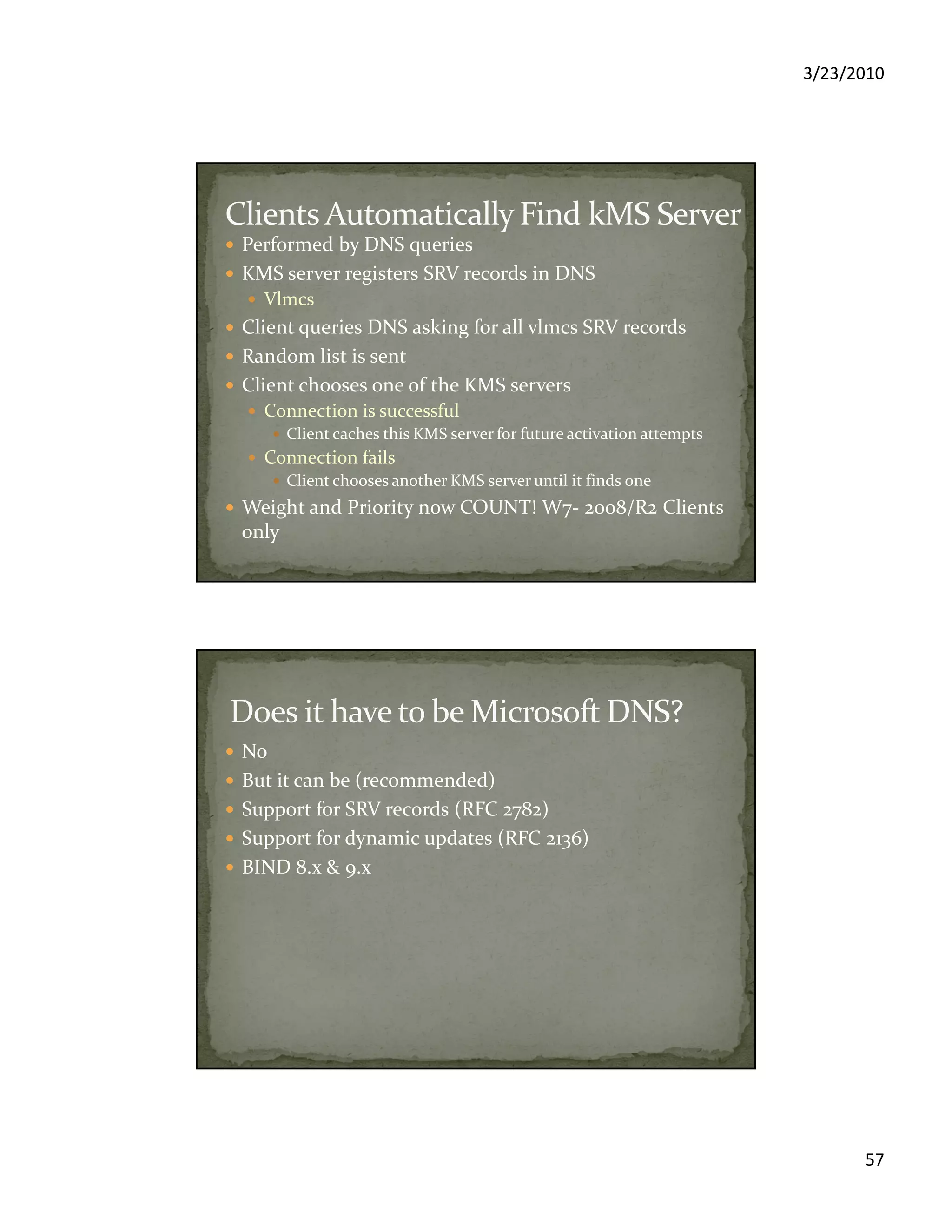 3/23/2010
57
Performed by DNS queries
KMS server registers SRV records in DNS
Vlmcs
Client queries DNS asking for all vlmcs SRV records
Random list is sent
Client chooses one of the KMS servers
Connection is successful
Client caches this KMS server for future activation attempts
Connection fails
Client chooses another KMS server until it finds one
Weight and Priority now COUNT! W7- 2008/R2 Clients
only
No
But it can be (recommended)
Support for SRV records (RFC 2782)
Support for dynamic updates (RFC 2136)
BIND 8.x & 9.x
 