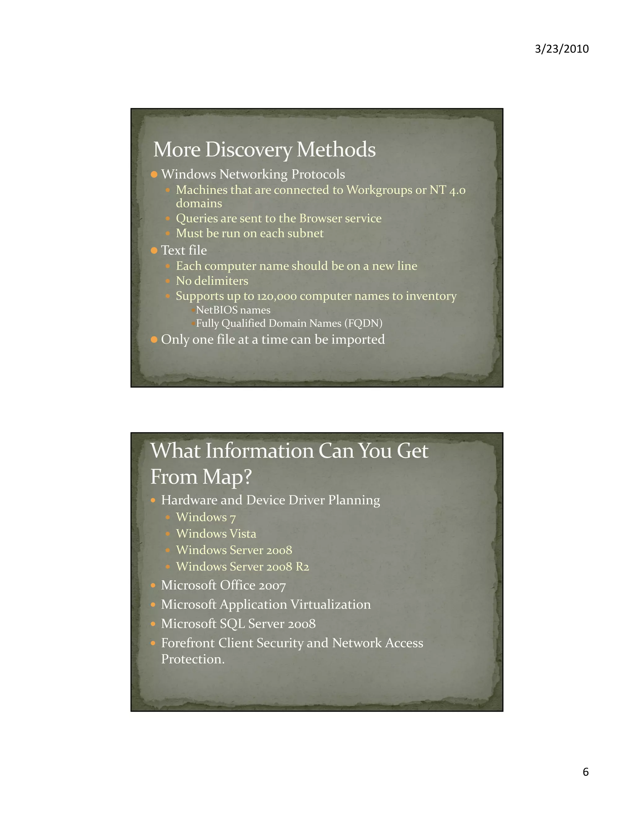 3/23/2010
6
Windows Networking Protocols
Machines that are connected to Workgroups or NT 4.0
domains
Queries are sent to the Browser service
Must be run on each subnet
Text file
Each computer name should be on a new line
No delimiters
Supports up to 120,000 computer names to inventory
NetBIOS names
Fully Qualified Domain Names (FQDN)
Only one file at a time can be imported
Hardware and Device Driver Planning
Windows 7
Windows Vista
Windows Server 2008
Windows Server 2008 R2
Microsoft Office 2007
Microsoft Application Virtualization
Microsoft SQL Server 2008
Forefront Client Security and Network Access
Protection.
 