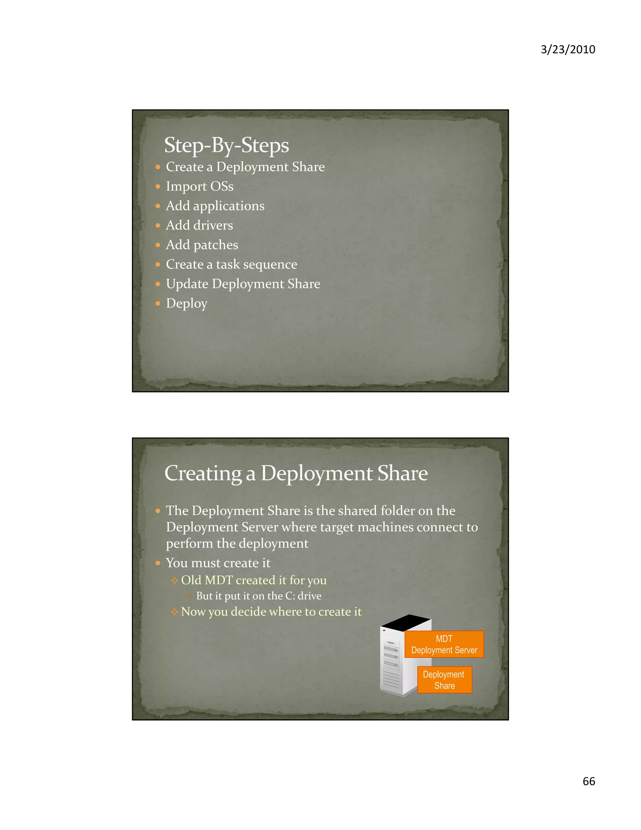 3/23/2010
66
Create a Deployment Share
Import OSs
Add applications
Add drivers
Add patches
Create a task sequence
Update Deployment Share
Deploy
The Deployment Share is the shared folder on the
Deployment Server where target machines connect to
perform the deployment
You must create it
Old MDT created it for you
But it put it on the C: drive
Now you decide where to create it
MDT
Deployment Server
Deployment
Share
 