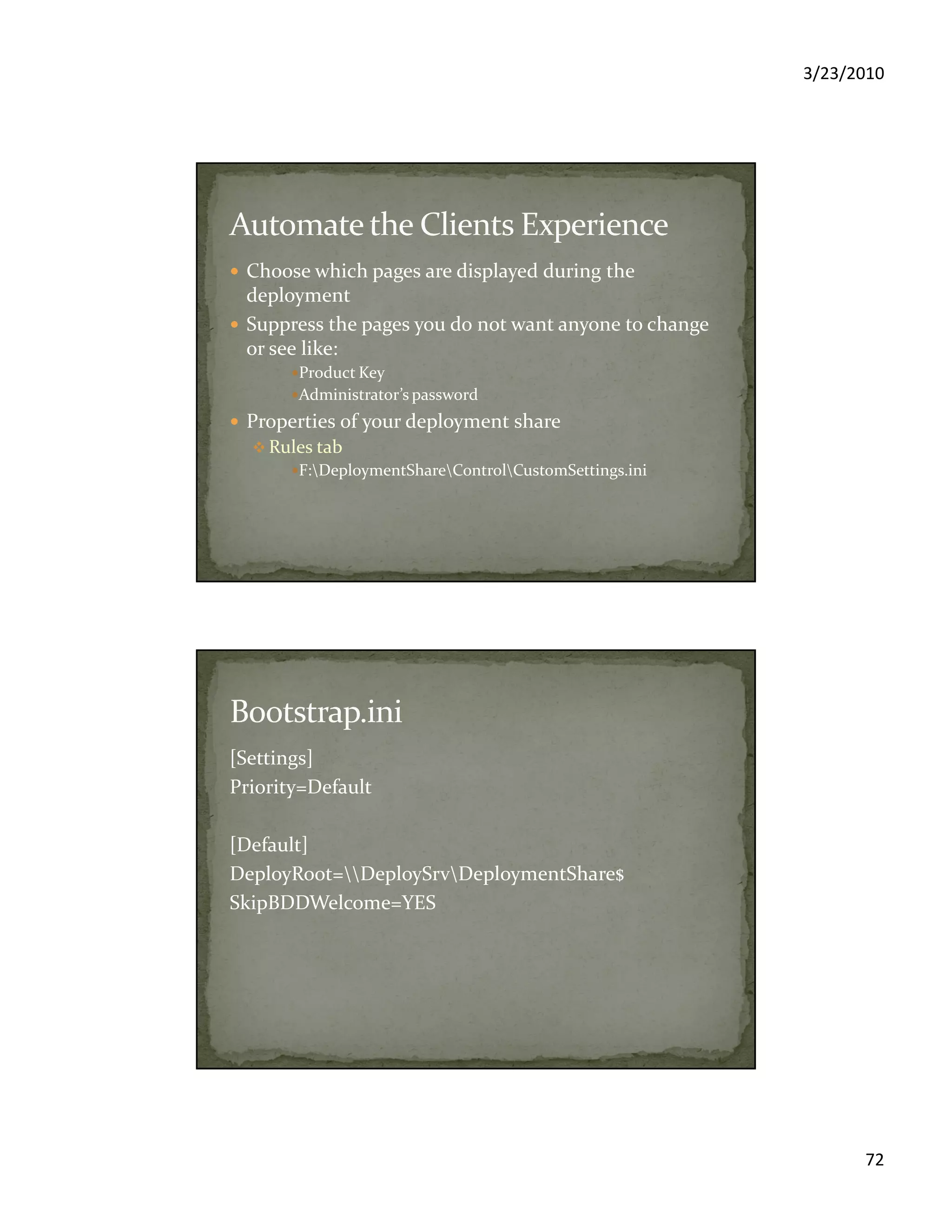 3/23/2010
72
Choose which pages are displayed during the
deployment
Suppress the pages you do not want anyone to change
or see like:
Product Key
Administrator’s password
Properties of your deployment share
Rules tab
F:DeploymentShareControlCustomSettings.ini
[Settings]
Priority=Default
[Default]
DeployRoot=DeploySrvDeploymentShare$
SkipBDDWelcome=YES
 