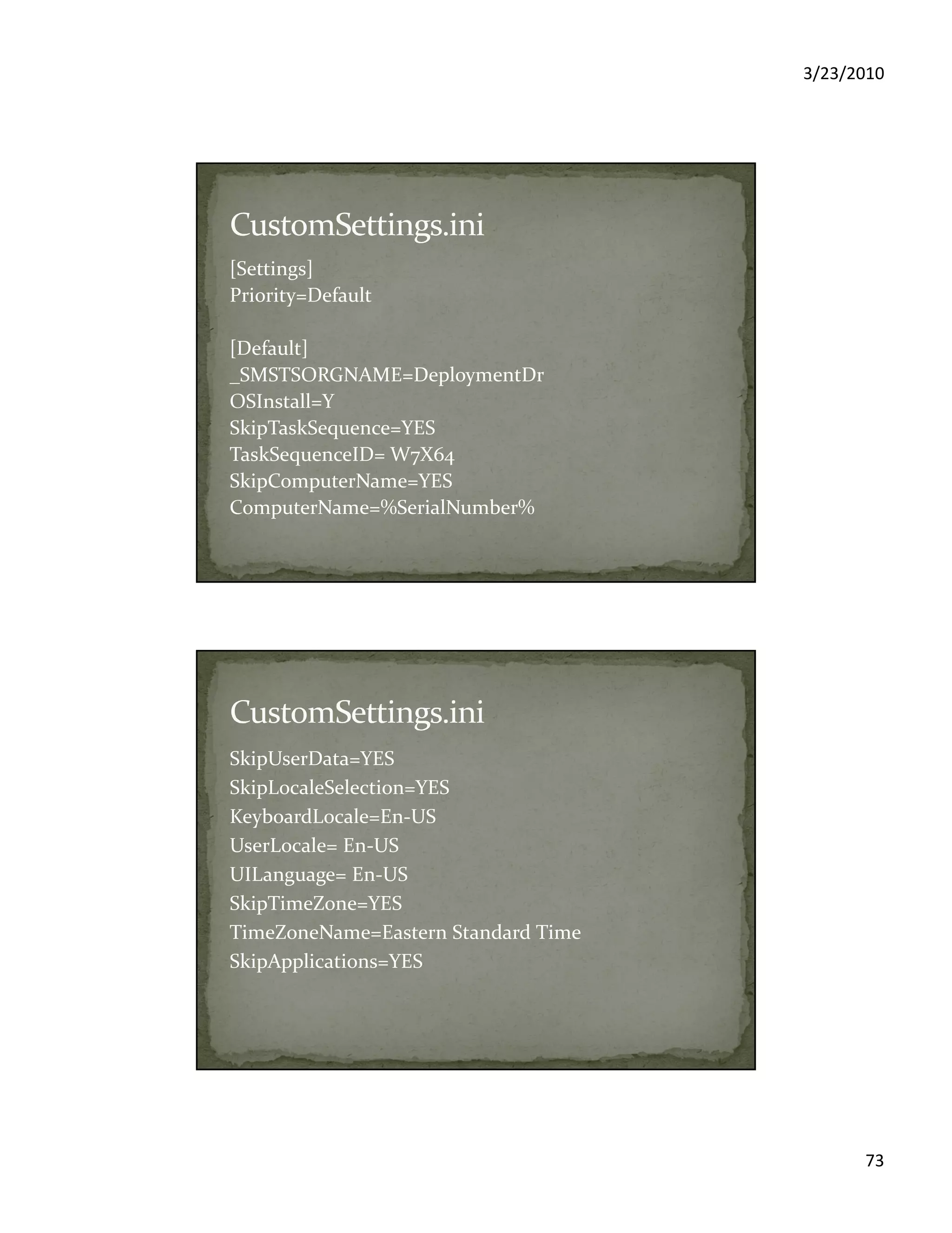 3/23/2010
73
[Settings]
Priority=Default
[Default]
_SMSTSORGNAME=DeploymentDr
OSInstall=Y
SkipTaskSequence=YES
TaskSequenceID= W7X64
SkipComputerName=YES
ComputerName=%SerialNumber%
SkipUserData=YES
SkipLocaleSelection=YES
KeyboardLocale=En-US
UserLocale= En-US
UILanguage= En-US
SkipTimeZone=YES
TimeZoneName=Eastern Standard Time
SkipApplications=YES
 