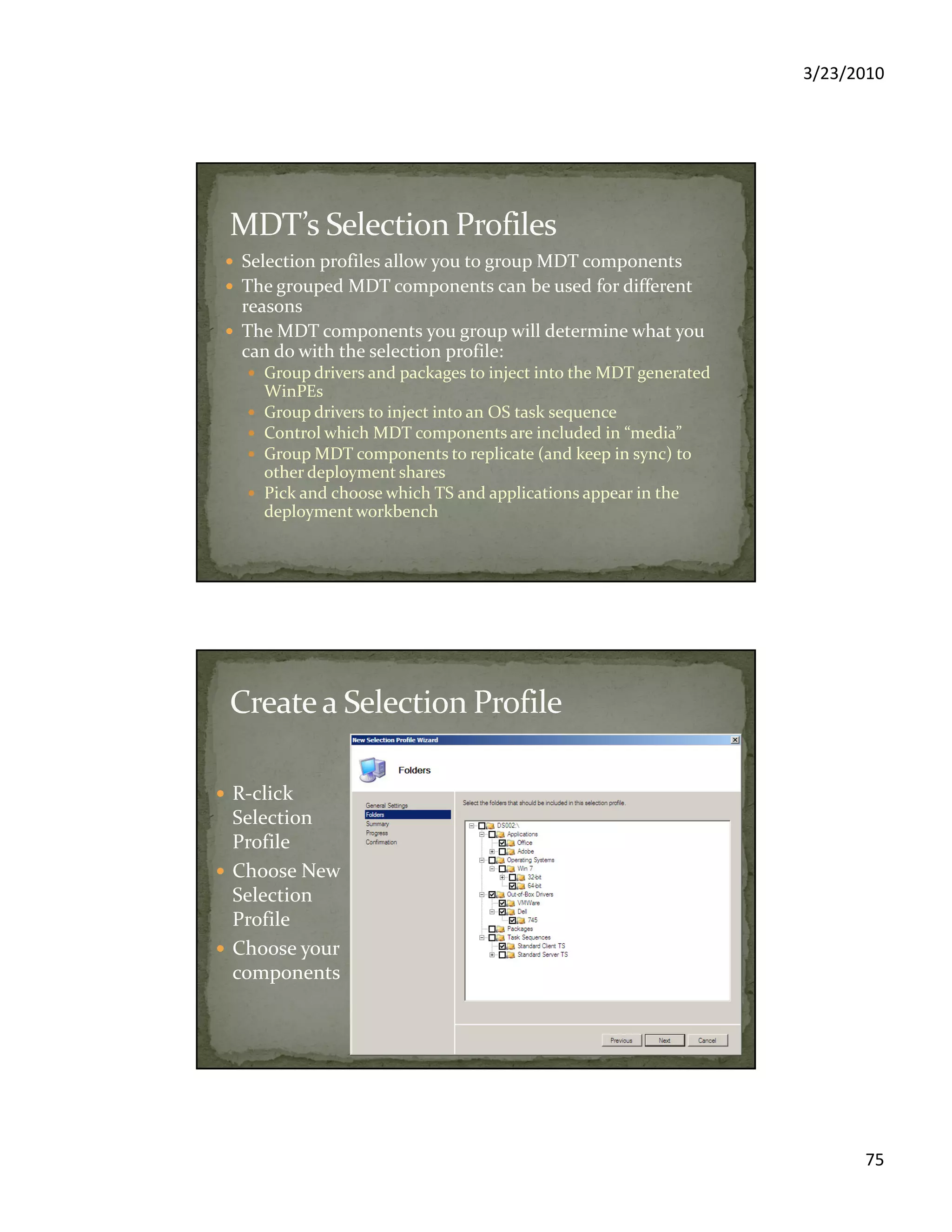 3/23/2010
75
Selection profiles allow you to group MDT components
The grouped MDT components can be used for different
reasons
The MDT components you group will determine what you
can do with the selection profile:
Group drivers and packages to inject into the MDT generated
WinPEs
Group drivers to inject into an OS task sequence
Control which MDT components are included in “media”
Group MDT components to replicate (and keep in sync) to
other deployment shares
Pick and choose which TS and applications appear in the
deployment workbench
R-click
Selection
Profile
Choose New
Selection
Profile
Choose your
components
 