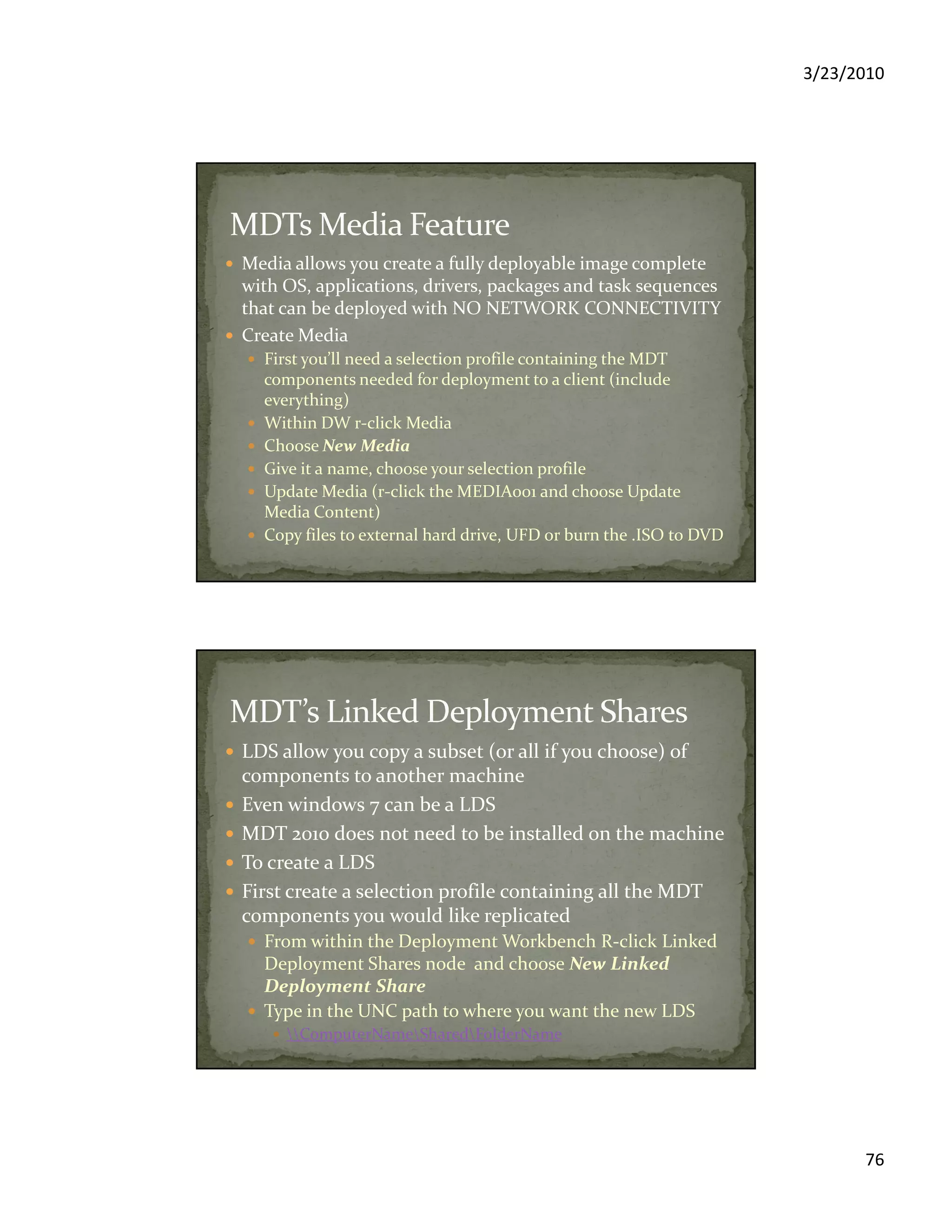 3/23/2010
76
Media allows you create a fully deployable image complete
with OS, applications, drivers, packages and task sequences
that can be deployed with NO NETWORK CONNECTIVITY
Create Media
First you’ll need a selection profile containing the MDT
components needed for deployment to a client (include
everything)
Within DW r-click Media
Choose New Media
Give it a name, choose your selection profile
Update Media (r-click the MEDIA001 and choose Update
Media Content)
Copy files to external hard drive, UFD or burn the .ISO to DVD
LDS allow you copy a subset (or all if you choose) of
components to another machine
Even windows 7 can be a LDS
MDT 2010 does not need to be installed on the machine
To create a LDS
First create a selection profile containing all the MDT
components you would like replicated
From within the Deployment Workbench R-click Linked
Deployment Shares node and choose New Linked
Deployment Share
Type in the UNC path to where you want the new LDS
ComputerNameSharedFolderName
 