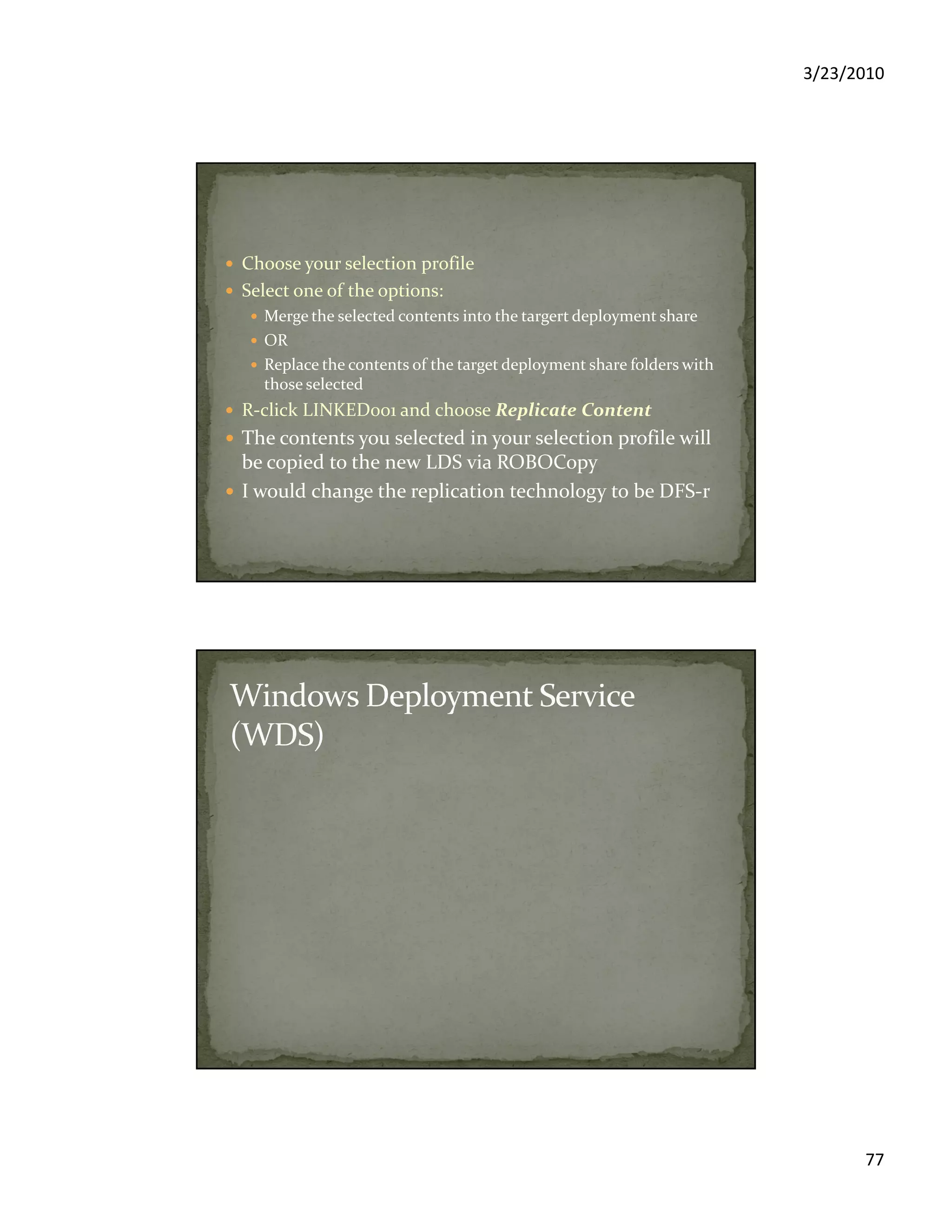 3/23/2010
77
Choose your selection profile
Select one of the options:
Merge the selected contents into the targert deployment share
OR
Replace the contents of the target deployment share folders with
those selected
R-click LINKED001 and choose Replicate Content
The contents you selected in your selection profile will
be copied to the new LDS via ROBOCopy
I would change the replication technology to be DFS-r
 