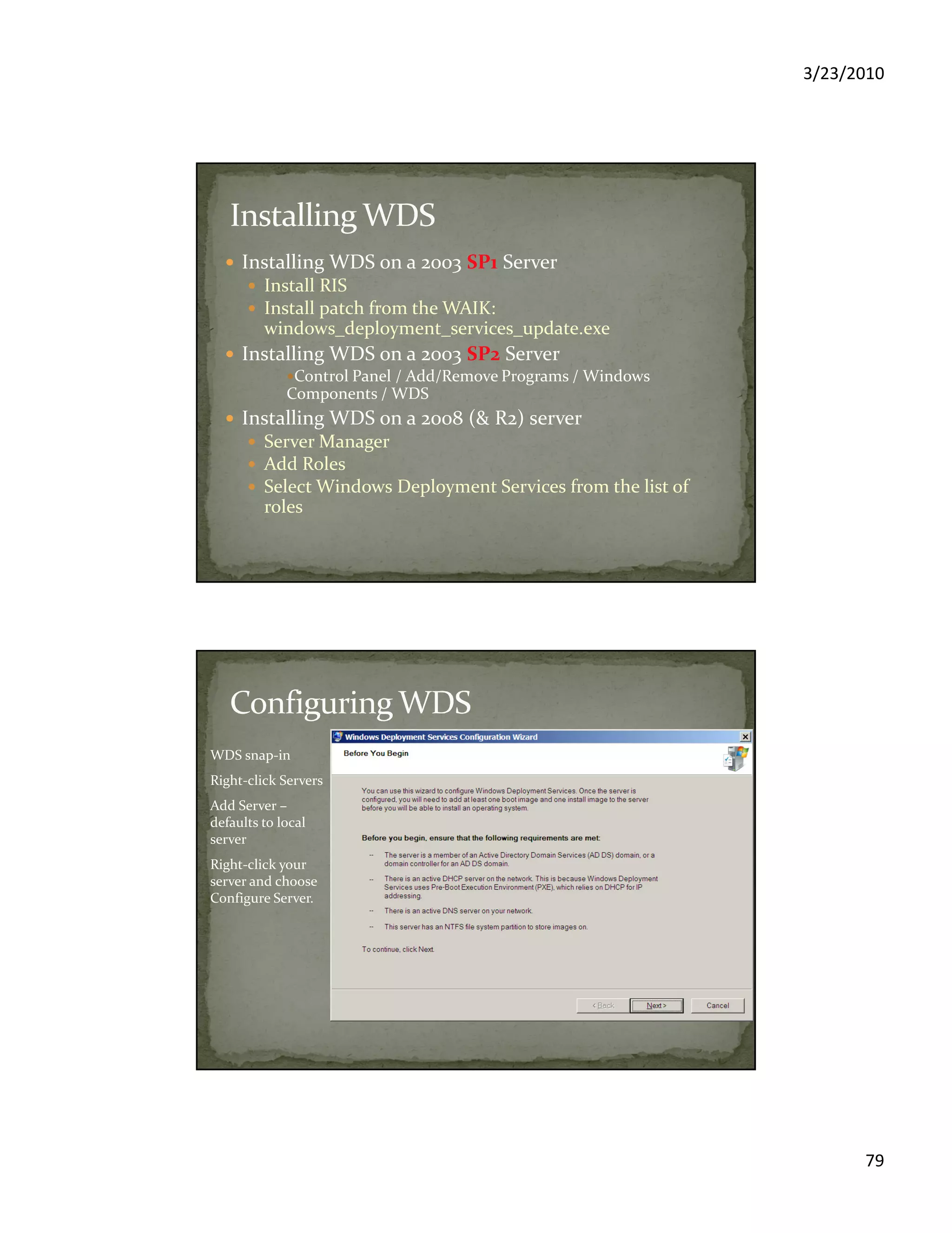 3/23/2010
79
Installing WDS on a 2003 SP1 Server
Install RIS
Install patch from the WAIK:
windows_deployment_services_update.exe
Installing WDS on a 2003 SP2 Server
Control Panel / Add/Remove Programs / Windows
Components / WDS
Installing WDS on a 2008 (& R2) server
Server Manager
Add Roles
Select Windows Deployment Services from the list of
roles
WDS snap-in
Right-click Servers
Add Server –
defaults to local
server
Right-click your
server and choose
Configure Server.
 