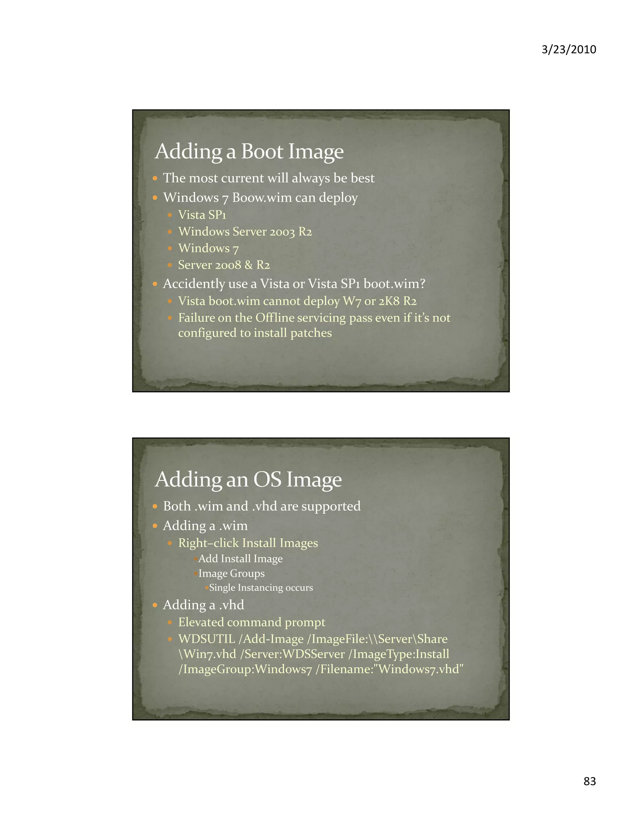 3/23/2010
83
The most current will always be best
Windows 7 Boow.wim can deploy
Vista SP1
Windows Server 2003 R2
Windows 7
Server 2008 & R2
Accidently use a Vista or Vista SP1 boot.wim?
Vista boot.wim cannot deploy W7 or 2K8 R2
Failure on the Offline servicing pass even if it’s not
configured to install patches
Both .wim and .vhd are supported
Adding a .wim
Right–click Install Images
Add Install Image
Image Groups
Single Instancing occurs
Adding a .vhd
Elevated command prompt
WDSUTIL /Add-Image /ImageFile:ServerShare
Win7.vhd /Server:WDSServer /ImageType:Install
/ImageGroup:Windows7 /Filename:"Windows7.vhd"
 