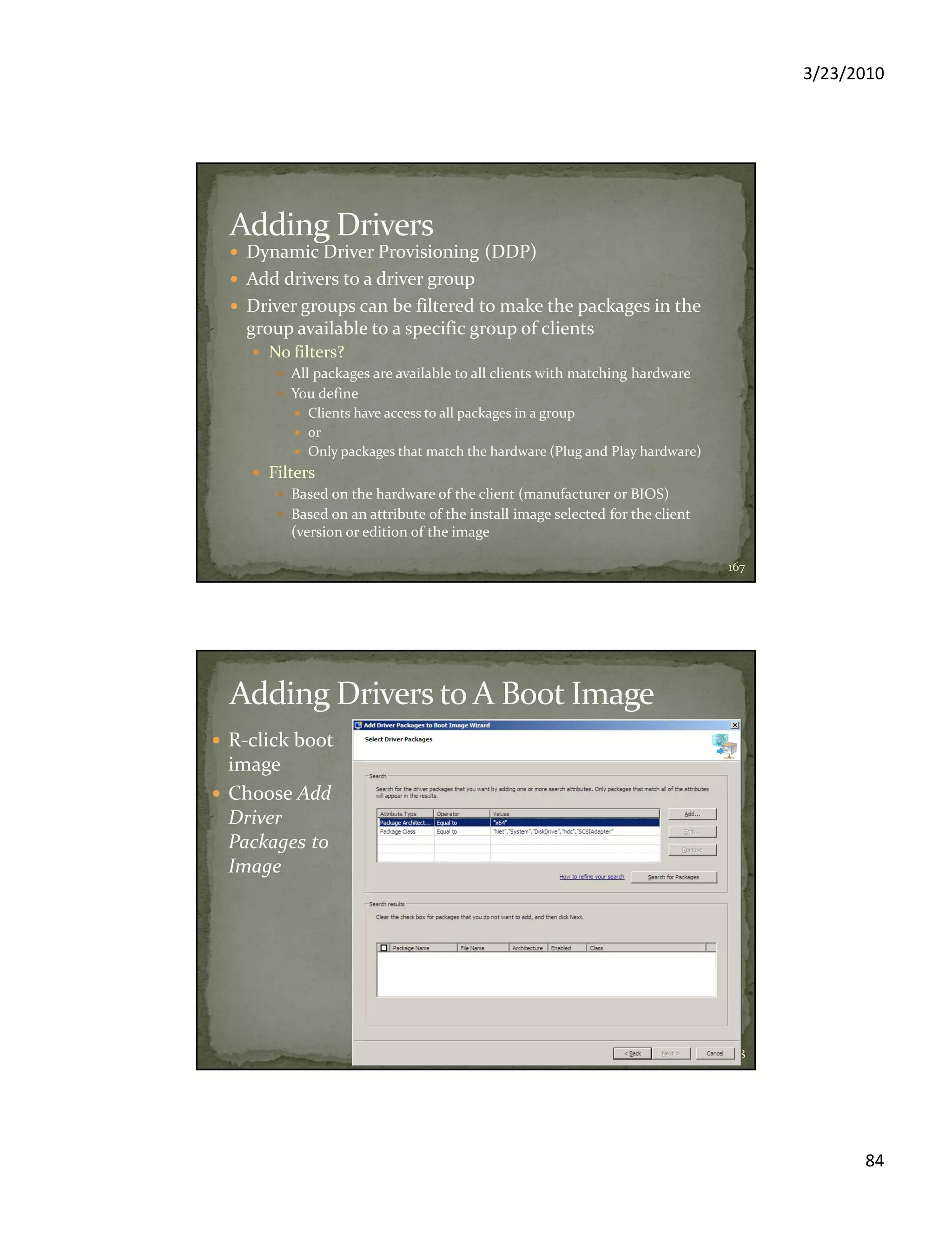 3/23/2010
84
Dynamic Driver Provisioning (DDP)
Add drivers to a driver group
Driver groups can be filtered to make the packages in the
group available to a specific group of clients
No filters?
All packages are available to all clients with matching hardware
You define
Clients have access to all packages in a group
or
Only packages that match the hardware (Plug and Play hardware)
Filters
Based on the hardware of the client (manufacturer or BIOS)
Based on an attribute of the install image selected for the client
(version or edition of the image
167
R-click boot
image
Choose Add
Driver
Packages to
Image
168
 