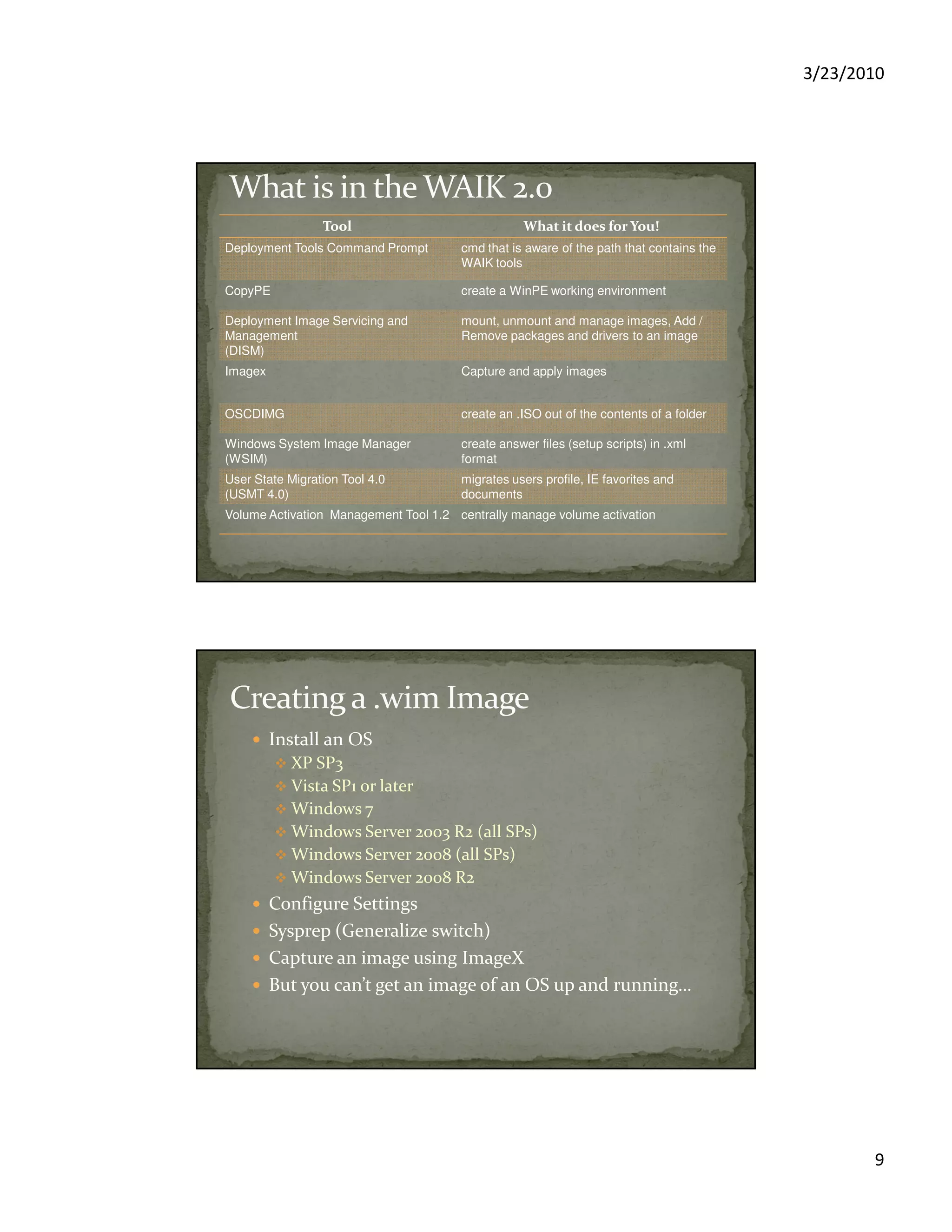 3/23/2010
9
ToolTool What it does for You!What it does for You!
Deployment Tools Command Prompt cmd that is aware of the path that contains the
WAIK tools
CopyPE create a WinPE working environment
Deployment Image Servicing and
Management
(DISM)
mount, unmount and manage images, Add /
Remove packages and drivers to an image
Imagex Capture and apply images
OSCDIMG create an .ISO out of the contents of a folder
Windows System Image Manager
(WSIM)
create answer files (setup scripts) in .xml
format
User State Migration Tool 4.0
(USMT 4.0)
migrates users profile, IE favorites and
documents
Volume Activation Management Tool 1.2 centrally manage volume activation
Install an OS
XP SP3
Vista SP1 or later
Windows 7
Windows Server 2003 R2 (all SPs)
Windows Server 2008 (all SPs)
Windows Server 2008 R2
Configure Settings
Sysprep (Generalize switch)
Capture an image using ImageX
But you can’t get an image of an OS up and running…
 