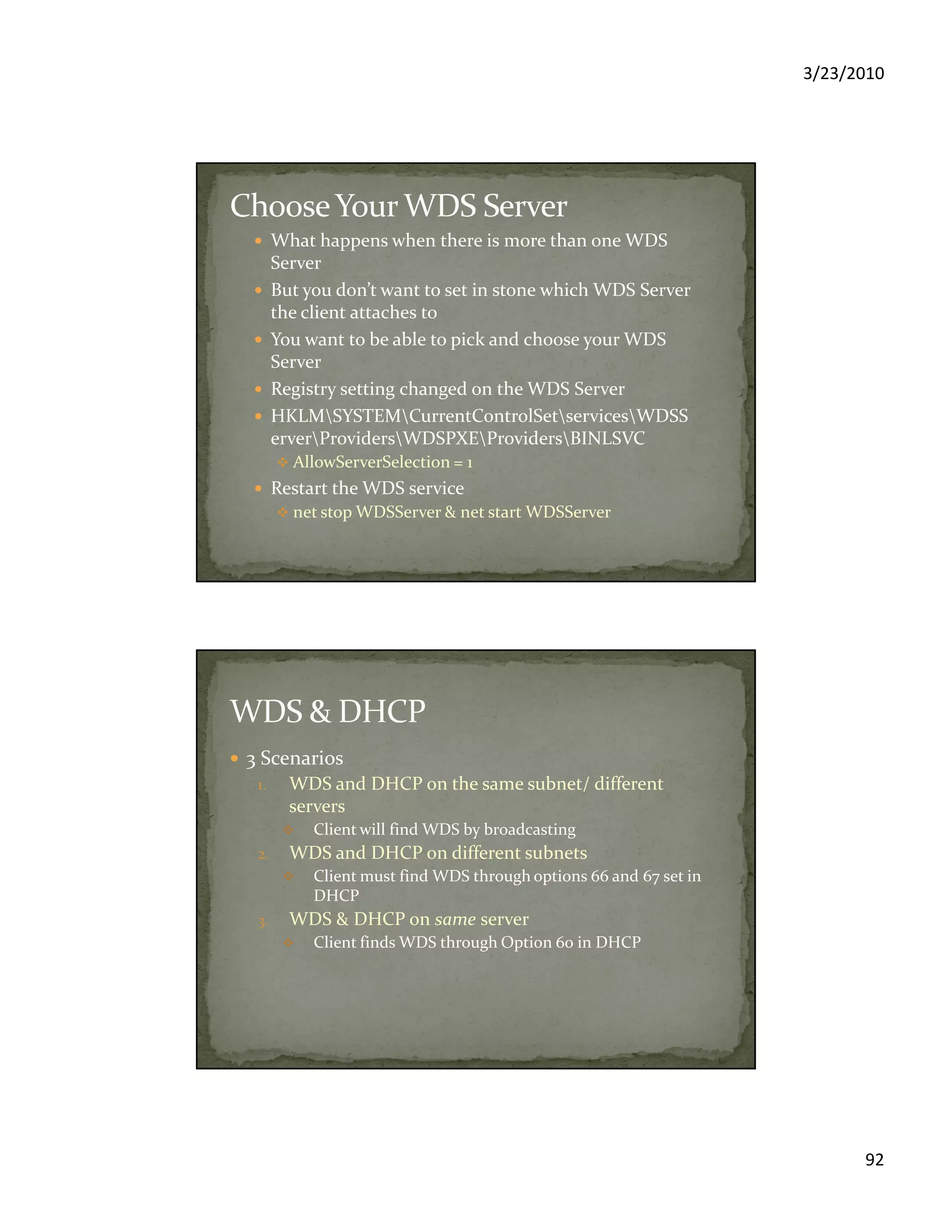 3/23/2010
92
What happens when there is more than one WDS
Server
But you don’t want to set in stone which WDS Server
the client attaches to
You want to be able to pick and choose your WDS
Server
Registry setting changed on the WDS Server
HKLMSYSTEMCurrentControlSetservicesWDSS
erverProvidersWDSPXEProvidersBINLSVC
AllowServerSelection = 1
Restart the WDS service
net stop WDSServer & net start WDSServer
3 Scenarios
1. WDS and DHCP on the same subnet/ different
servers
Client will find WDS by broadcasting
2. WDS and DHCP on different subnets
Client must find WDS through options 66 and 67 set in
DHCP
3. WDS & DHCP on same server
Client finds WDS through Option 60 in DHCP
 
