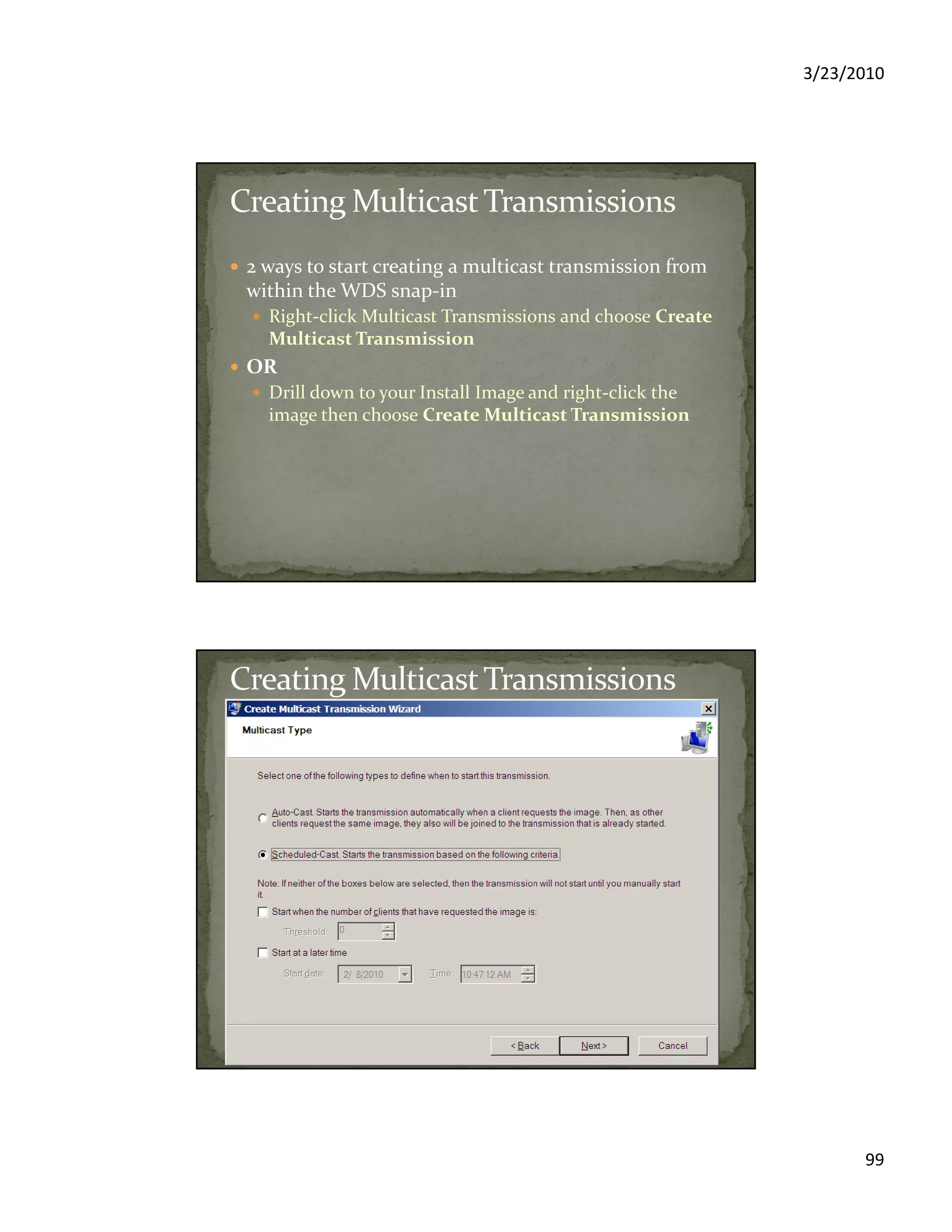 3/23/2010
99
2 ways to start creating a multicast transmission from
within the WDS snap-in
Right-click Multicast Transmissions and choose Create
Multicast Transmission
OR
Drill down to your Install Image and right-click the
image then choose Create Multicast Transmission
 