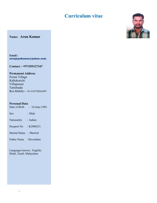 Curriculum vitae
``
Name: Arun Kumar
Email :
arunjayakumar@yahoo.com
Contact : +971555127347
Permanent Address
Pootai Village
Kallukurichi
Villupuram
Tamilnadu
Res.Mobile:- +91-919750561097
Personal Data
Date of Birth : 16-June-1983
Sex : Male
Nationality : Indian
Passport No : K2000231
Marital Status : Married
Father Name : Devendran
Languages known : English,
Hindi ,Tamil, Malayalam
 