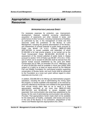 Bureau of Land Management 2005 Budget Justifications
Section III – Management of Lands and Resources Page III - 1
Appropriation: Management of Lands and
Resources
APPROPRIATION LANGUAGE SHEET
For necessary expenses for protection, use, improvement,
development, disposal, cadastral surveying, classification,
acquisition of easements and other interests in lands, and
performance of other functions, including maintenance of facilities,
as authorized by law, in the management of lands and their
resources under the jurisdiction of the Bureau of Land
Management, including the general administration of the Bureau,
and assessment of mineral potential of public lands pursuant to
Public Law 96-487 (16 U.S.C. 3150(a)), [$850,321,000]
$837,462,000, to remain available until expended, of which
$1,000,000 is for high priority projects, to be carried out by the
Youth Conservation Corps; [$2,484,000] $2,232,000 is for
assessment of the mineral potential of public lands in Alaska
pursuant to section 1010 of Public Law 96-487; (16 U.S.C. 3150);
and of which not to exceed $1,000,000 shall be derived from the
special receipt account established by the Land and Water
Conservation Act of 1965, as amended (16 U.S.C. 460l-6a(i)); and
of which $3,000,000 shall be available in fiscal year [2004] 2005
subject to a match by at least an equal amount by the National
Fish and Wildlife Foundation for cost-shared projects supporting
conservation of Bureau lands; and such funds shall be advanced
to the Foundation as a lump sum grant without regard to when
expenses are incurred. [; in]
In addition, $32,696,000 is for Mining Law Administration program
operations, including the cost of administering the mining claim
fee program; to remain available until expended, to be reduced by
amounts collected by the Bureau and credited to this appropriation
from annual mining claim fees so as to result in a final
appropriation estimated at not more than [$850,321,000]
$837,462,000; and $2,000,000, to remain available until
expended, from communication site rental fees established by the
Bureau for the cost of administering communication site activities:
Provided, That appropriations herein made shall not be available
for the destruction of healthy, unadopted, wild horses and burros
in the care of the Bureau or its contractors. (Department of the
Interior and Related Agencies Appropriations Act, 2004.)
 