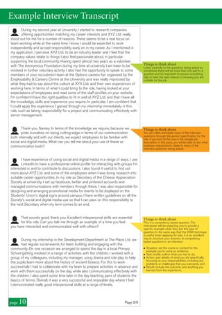 page 10
During my second year at University I started to research companies
offering opportunities matching my career interests and XYZ Ltd. really
stood out for me for a number of reasons. There seems to be a real focus on
team working while at the same time I know I would be expected to work
independently and accept responsibility early on in my career. As I mentioned in
my application, I perceive XYZ Ltd. to be an industry leader and I feel that the
company values relate to things I also feel passionate about, in particular
supporting the local community. Having spent almost two years as a volunteer
with The Anonymous Foundation during my time at university I am keen to be
involved in further voluntary activity. I also had the opportunity to speak to some
members of your recruitment team at the Options careers fair organised by the
Employability & Careers Centre at the University and was really impressed by
what they had to say about the culture at XYX Ltd. and their own experiences of
working here. In terms of what I could bring to the role, having looked at your
expectations of employees and read some of the staff profiles on your website,
I’m confident I have the right qualities to fit in well at XYZ Ltd. and that I have all
the knowledge, skills and experience you require. In particular, I am confident that
I could apply the experience I gained through my internship immediately in this
role, such as taking responsibility for a project and communicating effectively with
senior management.
Thank you, Namey. In terms of the knowledge we require, because we
pride ourselves on being cutting-edge in terms of our communication
both internally and with our clients, we expect employees to be familiar with
social and digital media. What can you tell me about your use of these as
communication tools?
I have experience of using social and digital media in a range of ways. I use
LinkedIn to have a professional online profile for interacting with groups I’m
interested in and to contribute to discussions. I also found it useful to find out
more about XYZ Ltd. and some of the employees when I was doing research into
suitable career opportunities. In my role as Secretary of the Cheese Appreciation
Society at university, I set up facebook, twitter and pinterest accounts and
managed communications with members through these. I was also responsible for
designing and arranging promotional media for events to be displayed on the
Students’ Union’s digital signs around campus. I have written guidelines on all the
Society’s social and digital media use so that I can pass on this responsibility to
the next Secretary when my term comes to an end.
That sounds good, thank you. Excellent interpersonal skills are essential
for this role. Can you talk me through an example of a time you feel
you have interacted and communicated well with others?
During my internship in the Development Department at The Place Ltd. we
had regular social events for team building and engaging with the
community. On one occasion we arranged to spend the day in a local Primary
School getting involved in a range of activities with the children. I worked with a
group of my colleagues, including my manager, using drama and role play to help
the pupils learn more about the history of ancient Greece. For this to work
successfully I had to collaborate with my team to prepare activities in advance and
work with them successfully on the day, while also communicating effectively with
the children. I also spent some time later in the day teaching pairs of students the
basics of tennis. Overall, it was a very successful and enjoyable day where I feel
I demonstrated really good interpersonal skills at a range of levels.
Example Interview Transcript
Page 2/5
Things to think about
You can often anticipate many of the interview
questions through the person specification for the
role. If you look at the one in the sample job
description in this pack, you will be able to see what
employer requirements relate to many of the
interview questions being asked.
Things to think about
This is a competency based question. The
interviewer will be expecting you to provide a
specific example when they ask this type of
question. In the same way that the STAR technique
is useful when applying for jobs, it is an excellent
way to structure your answers to competency
based questions in an interview:
n Situation: set the scene or context for the
example you're using as evidence;
n Task: briefly outline what you had to do;
n Action: give details of what you did specifically,
focusing on your responsibilities, including any
problems or challenges that you overcame; and
n Result: include the outcome, and anything you
learned from the experience.
Things to think about
Listen carefully to the questions being asked as
sometimes there will be more than one part to a
question and it’s important to answer everything
fully to have the best chance of showing you are
suitable for the job.
 