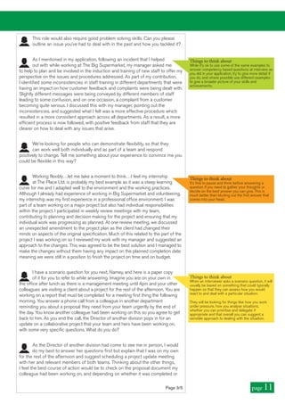 This role would also require good problem solving skills. Can you please
outline an issue you’ve had to deal with in the past and how you tackled it?
As I mentioned in my application, following an incident that I helped
out with while working at The Big Supermarket, my manager asked me
to help to plan and be involved in the induction and training of new staff to offer my
perspective on the issues and procedures addressed. As part of my contribution,
I identified some inconsistencies in staff training in different departments that were
having an impact on how customer feedback and complaints were being dealt with.
Slightly different messages were being conveyed by different members of staff
leading to some confusion, and on one occasion, a complaint from a customer
becoming quite serious. I discussed this with my manager, pointing out the
inconsistencies, and suggested what I felt was a more effective procedure which
resulted in a more consistent approach across all departments. As a result, a more
efficient process is now followed, with positive feedback from staff that they are
clearer on how to deal with any issues that arise.
We’re looking for people who can demonstrate flexibility, so that they
can work well both individually and as part of a team and respond
positively to change. Tell me something about your experience to convince me you
could be flexible in this way?
Working flexibly…let me take a moment to think…I feel my internship
at The Place Ltd. is probably my best example as it was a steep learning
curve for me and I adapted well to the environment and the working practices.
Although I already had experience of working in Big Supermarket and volunteering,
my internship was my first experience in a professional office environment. I was
part of a team working on a major project but also had individual responsibilities
within the project. I participated in weekly review meetings with my team,
contributing to planning and decision making for the project and ensuring that my
individual work was progressing as planned. At one review meeting, we discussed
an unexpected amendment to the project plan as the client had changed their
minds on aspects of the original specification. Much of this related to the part of the
project I was working on so I reviewed my work with my manager and suggested an
approach to the changes. This was agreed to be the best solution and I managed to
make the changes without them having any impact on the planned completion date
meaning we were still in a position to finish the project on time and on budget.
I have a scenario question for you next, Namey, and here is a paper copy
of it for you to refer to while answering. Imagine you are on your own in
the office after lunch as there is a management meeting until 4pm and your other
colleagues are visiting a client about a project for the rest of the afternoon. You are
working on a report that must be completed for a meeting first thing the following
morning. You answer a phone call from a colleague in another department
reminding you about a proposal they need from your team urgently by the end of
the day. You know another colleague had been working on this so you agree to get
back to him. As you end the call, the Director of another division pops in for an
update on a collaborative project that your team and hers have been working on,
with some very specific questions. What do you do?
As the Director of another division had come to see me in person, I would
do my best to answer her questions first but explain that I was on my own
for the rest of the afternoon and suggest scheduling a project update meeting
with her and relevant members of both teams. Thinking about the other things,
I feel the best course of action would be to check on the proposal document my
colleague had been working on, and depending on whether it was completed or
Things to think about
When an interviewer asks a scenario question, it will
usually be based on something that could typically
happen so that they can assess how you would
react to and deal with a particular situation.
They will be looking for things like how you work
under pressure, how you analyse situations,
whether you can prioritise and delegate if
appropriate and that overall you can suggest a
sensible approach to dealing with the situation.
Page 3/5 page 11
Things to think about
While it’s ok to use some of the same examples to
answer competency based questions at interview as
you did in your application, try to give more detail if
you do, and where possible use different examples
to give a broader picture of your skills and
achievements.
Things to think about
It’s fine to pause and think before answering a
question if you need to gather your thoughts or
decide on the best answer you can give. This is
much better than blurting out the first answer that
comes into your head.
 