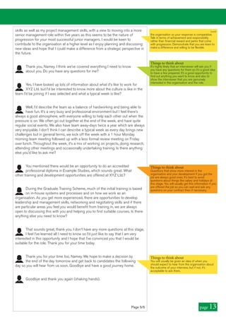 skills as well as my project management skills, with a view to moving into a more
senior management role within five years as this seems to be the nature of
progression for your most successful junior managers. I would be keen to
contribute to the organisation at a higher level as I enjoy planning and discussing
new ideas and hope that I could make a difference from a strategic perspective in
the future.
Thank you, Namey. I think we’ve covered everything I need to know
about you. Do you have any questions for me?
Yes, I have looked up lots of information about what it’s like to work for
XYZ Ltd. but I’d be interested to know more about the culture is like in the
team I’d be joining if I was selected and what a typical week is like?
Well, I’d describe the team as a balance of hardworking and being able to
have fun. It’s a very busy and professional environment but I feel there’s
always a good atmosphere, with everyone willing to help each other out when the
pressure is on. We often go out together at the end of the week, and have quite
regular social events. We also have team away-days twice a year which are always
very enjoyable. I don’t think I can describe a typical week as every day brings new
challenges but in general terms, we kick off the week with a 1 hour Monday
morning team meeting followed up with a less formal review meeting on Friday
over lunch. Throughout the week, it’s a mix of working on projects, doing research,
attending other meetings and occasionally undertaking training. Is there anything
else you’d like to ask me?
You mentioned there would be an opportunity to do an accredited
professional diploma in Example Studies, which sounds great. What
other training and development opportunities are offered at XYZ Ltd.?
During the Graduate Training Scheme, much of the initial training is based
on in-house systems and processes and on how we work as an
organisation. As you get more experienced, there are opportunities to develop
leadership and management skills, networking and negotiating skills and if there
are particular areas you feel you would benefit from training in, we are always
open to discussing this with you and helping you to find suitable courses. Is there
anything else you need to know?
That sounds great, thank you. I don’t have any more questions at this stage,
I feel I’ve learned all I need to know so I’d just like to say that I am very
interested in this opportunity and I hope that I’ve convinced you that I would be
suitable for the role. Thank you for your time today.
Thank you for your time too, Namey. We hope to make a decision by
the end of the day tomorrow and get back to candidates the following
day so you will hear from us soon. Goodbye and have a good journey home.
Goodbye and thank you again (shaking hands).
Things to think about
You will usually be given an idea of when you
should expect to hear from the organisation about
the outcome of your interview, but if not, it’s
acceptable to ask them.
Page 5/5 page 13
Things to think about
It’s highly likely that an interviewer will ask you if
you have any questions for them so it’s a good idea
to have a few prepared. It’s a good opportunity to
find out anything you want to know and also to
show the interviewer that you are genuinely
interested in the organisation and the role.
Things to think about
Questions that show more interest in the
organisation and your development if you got the
job are always good ones. It’s best to avoid
questions about things like salary and holidays at
this stage. You will usually get this information if you
are offered the job so you can wait and ask any
questions on your contract then if necessary.
(cont)
the organisation so your response is comparative.
Talk in terms of achievement and responsibility
rather than financial reward and perks that come
with progression. Demonstrate that you are keen to
make a difference and willing to be flexible.
 