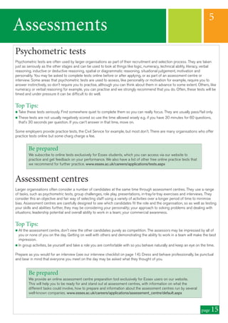 Assessments
5
page 15
Psychometric tests
Psychometric tests are often used by larger organisations as part of their recruitment and selection process. They are taken
just as seriously as the other stages and can be used to look at things like logic, numeracy, technical ability, literacy, verbal
reasoning, inductive or deductive reasoning, spatial or diagrammatic reasoning, situational judgement, motivation and
personality. You may be asked to complete tests online before or after applying, or as part of an assessment centre or
interview. Some areas that psychometric tests are used to assess, like personality or motivation for example, require you to
answer instinctively, so don’t require you to practise, although you can think about them in advance to some extent. Others, like
numeracy or verbal reasoning for example, you can practise and we strongly recommend that you do. Often, these tests will be
timed and under pressure it can be difficult to do well.
Top Tips:
n Take these tests seriously. Find somewhere quiet to complete them so you can really focus. They are usually pass/fail only.
n These tests are not usually negatively scored so use the time allowed wisely e.g. if you have 30 minutes for 60 questions,
that’s 30 seconds per question. If you can’t answer in that time, move on.
Some employers provide practice tests, the Civil Service for example, but most don't. There are many organisations who offer
practice tests online but some charg charge a fee.
Assessment centres
Larger organisations often consider a number of candidates at the same time through assessment centres. They use a range
of tasks, such as psychometric tests, group challenges, role play, presentations, in-tray/e-tray exercises and interviews. They
consider this an objective and fair way of selecting staff using a variety of activities over a longer period of time to minimise
bias. Assessment centres are carefully designed to see which candidates fit the role and the organisation, so as well as testing
your skills and abilities further, they may be considering your personality; your approach to solving problems and dealing with
situations; leadership potential and overall ability to work in a team; your commercial awareness.
Top Tips:
n At the assessment centre, don't view the other candidates purely as competition. The assessors may be impressed by all of
you or none of you on the day. Getting on well with others and demonstrating the ability to work in a team will make the best
impression.
n In group activities, be yourself and take a role you are comfortable with so you behave naturally and keep an eye on the time.
Prepare as you would for an interview (see our interview checklist on page 14). Dress and behave professionally, be punctual
and bear in mind that everyone you meet on the day may be asked what they thought of you.
Be prepared
We subscribe to online tests exclusively for Essex students, which you can access via our website to
practice and get feedback on your performance. We also have a list of other free online practice tests that
we recommend for further practice. www.essex.ac.uk/careers/applications/tests.aspx
Be prepared
We provide an online assessment centre preparation tool exclusively for Essex users on our website.
This will help you to be ready for and stand out at assessment centres, with information on what the
different tasks could involve, how to prepare and information about the assessment centres run by several
well-known companies. www.essex.ac.uk/careers/applications/assessment_centre/default.aspx
 