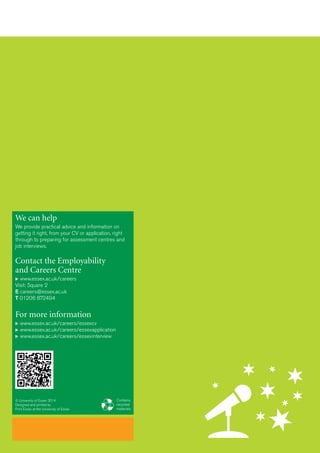We can help
We provide practical advice and information on
getting it right, from your CV or application, right
through to preparing for assessment centres and
job interviews.
Contact the Employability
and Careers Centre
 www.essex.ac.uk/careers
Visit: Square 2
E careers@essex.ac.uk
T 01206 872494
For more information
 www.essex.ac.uk/careers/essexcv
 www.essex.ac.uk/careers/essexapplication
 www.essex.ac.uk/careers/essexinterview
Contains
recycled
materials
© University of Essex 2014
Designed and printed by
Print Essex at the University of Essex
 