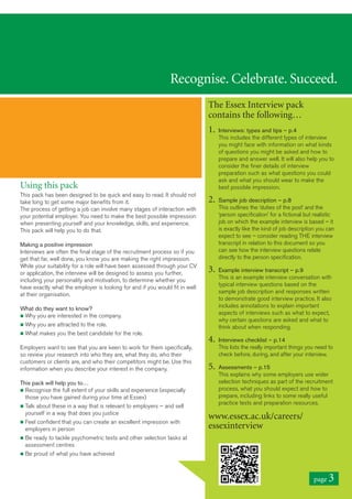 Recognise. Celebrate. Succeed.
The Essex Interview pack
contains the following…
1. Interviews: types and tips – p.4
This includes the different types of interview
you might face with information on what kinds
of questions you might be asked and how to
prepare and answer well. It will also help you to
consider the finer details of interview
preparation such as what questions you could
ask and what you should wear to make the
best possible impression.
2. Sample job description – p.8
This outlines the ‘duties of the post’ and the
‘person specification’ for a fictional but realistic
job on which the example interview is based – it
is exactly like the kind of job description you can
expect to see – consider reading THE interview
transcript in relation to this document so you
can see how the interview questions relate
directly to the person specification.
3. Example interview transcript – p.9
This is an example interview conversation with
typical interview questions based on the
sample job description and responses written
to demonstrate good interview practice. It also
includes annotations to explain important
aspects of interviews such as what to expect,
why certain questions are asked and what to
think about when responding.
4. Interviews checklist – p.14
This lists the really important things you need to
check before, during, and after your interview.
5. Assessments – p.15
This explains why some employers use wider
selection techniques as part of the recruitment
process, what you should expect and how to
prepare, including links to some really useful
practice tests and preparation resources.
www.essex.ac.uk/careers/
essexinterview
Using this pack
This pack has been designed to be quick and easy to read. It should not
take long to get some major benefits from it.
The process of getting a job can involve many stages of interaction with
your potential employer. You need to make the best possible impression
when presenting yourself and your knowledge, skills, and experience.
This pack will help you to do that.
Making a positive impression
Interviews are often the final stage of the recruitment process so if you
get that far, well done, you know you are making the right impression.
While your suitability for a role will have been assessed through your CV
or application, the interview will be designed to assess you further,
including your personality and motivation, to determine whether you
have exactly what the employer is looking for and if you would fit in well
at their organisation.
What do they want to know?
n Why you are interested in the company.
n Why you are attracted to the role.
n What makes you the best candidate for the role.
Employers want to see that you are keen to work for them specifically,
so review your research into who they are, what they do, who their
customers or clients are, and who their competitors might be. Use this
information when you describe your interest in the company.
This pack will help you to…
n Recognise the full extent of your skills and experience (especially
those you have gained during your time at Essex)
n Talk about these in a way that is relevant to employers – and sell
yourself in a way that does you justice
n Feel confident that you can create an excellent impression with
employers in person
n Be ready to tackle psychometric tests and other selection tasks at
assessment centres
n Be proud of what you have achieved
page 3
 