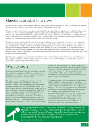 page 7
Questions to ask at interviews
At the end of any interview, the interviewer is likely to ask you if you have any questions for them, so you need to be prepared.
The best questions are ones that reinforce your interest in the employer and the role.
Things you might want to find out more about could include training and development opportunities; what a typical day or week
is like; future plans or challenges/opportunities for the organisation; anything topical for the employer (learned from their
website, social media pages and the media in general). You could ask your interviewer why they think it’s a good place to work.
This is a bold question and the tone with which you ask it is very important but it could make for interesting conversation and
impress your interviewer. Only ask it if you are confident you can ask well though!
If you have prepared questions but they end up being answered by the interviewer through the course of your conversation
with them, just say that you don’t have any questions at the moment. It’s better not to have any questions than for it to seem
you weren’t listening or to ask something trivial. It can be disappointing to an interviewer if you don’t have any questions
though, so it can be a good idea to have them written down or saved as a note on your mobile so you can refer to what you
wanted to ask, reassuring the interviewer that they have covered everything for you. That way they will see that you cared
enough to think in advance about what you wanted to know about the role and the organisation. It also means you won't forget
to ask anything you intended to.
Don’t ask about anything you can easily find out about from their website and definitely don’t ask about pay and holidays at
this stage! You will find out this kind of information in the contract if you are offered the job, or in some cases, be given an
opportunity to negotiate if you are made a job offer.
What to wear?
It may seem a basic question, but first impressions count and
this includes your appearance. While some workplaces are
less formal than others, an interview is a formal meeting so
it’s safest to dress on the conservative side.
For larger corporations and organisations like financial
institutions and law firms, formal business dress will be
expected. For men, a smart, well-fitting suit is guaranteed to
make a good impression. Don’t be tempted to borrow a suit
from someone who is a completely different build to you, or to
team up old trousers with a mismatched jacket. If you don’t
have a suit and your budget is stretched, you could have a
look in local charity shops to see if you can get a good
second hand one. With your suit, choose a neutral shirt, a
plain tie, plain socks and smart, polished shoes. Make sure
your hair is neat and it’s generally advisable to shave before
your interview. For women, it’s often a tough decision between
a trouser suit or one with a skirt, or a tailored work dress. It’s
best to wear what you feel the most comfortable in, provided
it is smart, and like the boys, match your choice with a plain,
neutral shirt. Heels are ok but make sure you choose
something that’s not too high and that you can walk
comfortably in. Keep make-up and accessories minimal and
neutral so as not to be distracting.
For smaller companies and organisations with more creative
roles like publishing houses and design or marketing
consultancies, men could possibly get away with a fine-knit
jumper or cardigan and smart trousers with a shirt and tie
instead of a suit. If you usually sport facial hair, it’s advisable
to ensure you look very well-groomed. For women, slightly
less formal attire would also be acceptable, a more
fashionable blouse or top with a smart skirt or trousers, for
example, or a dress. Don’t wear anything too short or
revealing though. Colour and pattern would be more
acceptable for either gender, but nothing too loud or
distracting and nobody should ever wear jeans to an
interview! If you are in any doubt, go with formal.
“My top tip for interviews is to tie your answers to the requirements for
the role as much as you can. Don’t assume that the interviewer will be
able to connect all the dots. It’s your job as the interviewee to make sure
the interviewer understands how your skills and experience are
transferable to the role they are recruiting for.”
Dee Hardcastle, Careers Adviser
 