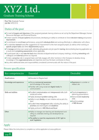 Key competencies Essential Desirable
Qualifications n Educated to Degree level
Knowledge and experience n Strong commercial awareness
and knowledge of the sector
n Familiar with using social and digital media for
communication
n Experience in a similar or
related role
Skills and abilities n Excellent communication and interpersonal skills, both
verbal and written
n Highly developed problem solving skills
n Ability to work flexibly, on own initiative and as part of a
team
n Excellent time management skills, including the ability to
prioritise and meet targets and deadlines
n Highly proficient in MS Word and Excel
n Practical experience in
delivering presentations
n Demonstrable leadership
skills
n Good knowledge
of MS Access
Other n Ability to manage own learning and development and
willing to undertake training and development as
required
n The ability to meet the requirements of UK ‘right to
work’ legislation
Post Title: Graduate Trainee
Job Ref: GTS1012
Duties of the post
n To meet all targets and objectives of the assigned graduate training scheme as set out by the Department Manager, Human
Resources Manager, and Divisional Director.
n To learn specific in-house systems and processes, developing an ability to contribute to future decision-making and process
improvement.
n To contribute to overall team performance, using both individual effort and working effectively in collaboration with others.
n To undertake research and offer suggestions for improvement to the main assigned project, as well as when working on
specific project tasks and other departmental projects.
n To manage and drive own career path, attending all graduate and job specific training, demonstrating learning application as
a result, and completing assessments where applicable.
n To participate fully in and take the lead when directed at departmental and company meetings, including networking with
colleagues and external partners as required.
n To take a proactive role in assigned team, and fully engage with other functions in the Company to develop strong
knowledge of the organisational aims and objectives and how the team contributes to these.
n Any other additional duties and responsibilities considered commensurate with the nature of the post.
Person specification
Apply
Please follow the instructions to complete our online application at www.xyzltd.com
XYZ Ltd.Graduate Training Scheme
2
page 8
 