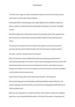 The National 7
“The SNP Is NotA Progressive Party”screamed the headlineinanarticle inthe Heraldlastweek
underthe by-line of journalistCatherine Macleod.
Criticisingthe SNP fornotbeingprogressiveenough mighthave some credibility comingfroma
Green, a socialist, amemberof the Radical IndependenceCampaign, orevenaleft-leaningSNP
member.
But Catherine MacLeodisa fully paidupmemberof the New Labourproject. She supported Tony
Blairfrom day one, and spentthree yearsbetween 2007 and 2010 as AlistairDarling’sspecial
adviser.
The substance of her argumentisthat the SNP can’t be progressive because itpromotes free
university education, which“benefits the betteroff tothe same extentasithelpsthe poorer”.
Yes itdoes– andthat’s exactly the pointof universalism.
Now I don’tthink fora minute thatNew Labourpoliticians andtheirspecialadvisers don’t
understand the philosophy of universalism. They once passionately arguedthatservices like the NHS
shouldbe provided free atthe pointof use through general taxation, andavailable toeveryone
irrespectiveof wealthorincome. Forthe oldlabourmovementthiswasthe cornerstone of building
a socially cohesiveandmore equal society.
Today’sbreedof Labour politicians dounderstand universalism–and they rejectit.
But insteadof waginganhonestideological warpitchingindividualismagainstcollectivism, and
means-testingagainstuniversalism, they resorttodistortions of language thatOrwell’sMinistry of
Truth would be proud of.
Mind you, suchword gamesare inevitable whenthere’slittle evidence tosupportyourideological
agenda. Asa recentstudy bythe ReidFoundation –The Case forUniversalism – demonstrates, all
 