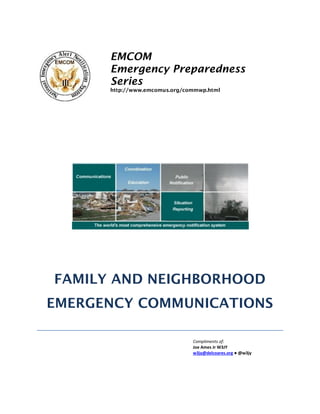 EMCOM
Emergency Preparedness
Series
http://www.emcomus.org/commwp.html
FAMILY AND NEIGHBORHOOD
EMERGENCY COMMUNICATIONS
Compliments of:
Joe Ames Jr W3JY
w3jy@delcoares.org ● @w3jy
 