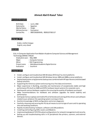 Ahmed Abd El-Raouf Taher
Personal Information
BirthDate : Jun 6, 1982
Nationality : Egyptian
Marital Status : Single
MilitaryService : Exemption
ContactNo. : 00971562659345, 00201227181117
Language Skills
Arabic, mothertongue
English, very-Good
Education
B.Sc.In ComputerApplicationfromModernAcademe ComputerScience andManagement
Technology(MAM) inMaadi
Graduation year : May 2004
Major : ComputerScience
Minor : SW-Programming
Projectname : WebBasedAcademicDigital Service
Evaluation : Excellent
Computerskills
 Install, configure and troubleshoot MS Windows XP/Vista/7 as client platforms
 Install, configure and troubleshoot MS Windows Server 2003 and 2008 as server platforms
 DeploybackupplanusingSymantecbackupexeccombinedwithHPtape librariesanddiskbased
backup solutions.
 Supporting the Antivirus system and ensuring virus free data environment.
 Major experience in Building, assembly and maintenance of exceptionally stable and high
performance PCs built on AMD and INTEL hardware based systems for corporate users.
 Dealing with various Hardware suppliers for ensuring the quality of hardware purchased.
 Make recommendations for hardware and software upgrades for better stability and
performance.
 SettingUp VariousLaptopsandmobile PCsof all brandsand solvingall the drivers and software
related issues whatever the operating system running on them.
 Excellent knowledge of BIOS configuration and errors diagnostic
 Carefully choosing and securing the PCs by all means to suit its type of users and its operating
area and working conditions.
 Rapidly troubleshooting hardware ,software and LAN problems
 Installing and Configuring ADSL routers and Modems
 ImplementingNetworkTCP/IP&subnetconfigurations for network management and security.
 Setting up and troubleshooting skills in PC peripherals like printers, scanners, and external
devices.
 