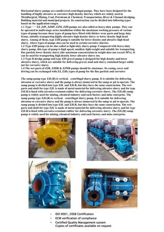 Horizontal slurry pumps are cantilevered centrifugal pumps. They have been designed for the
handling of highly abrasive or corrosive high density slurries, which are widely used in
Metallurgical, Mining, Coal, Petroleum & Chemical, Transportation, River & Channel dredging,
Building material and municipal projects. Its construction can be divided into following types
based on the application ranges.
1.1 Type－－ZJ, ZJP, ZJHP, ZJM, ZJH pumps are also called as heavy-duty pumps. They can
be operated in multi-stage series installation within the maximum working pressure of various
types of pump because these types of pump have fitted with thicker wear parts and large duty
frame, suitably transporting highly abrasive high density slurry or lower density high head
slurry. Among of them, type ZJH pump is suitable for lower density and abrasive high head
slurry. Above types of pumps also can be used in certain corrosive slurries.
1.2 Type ZJD pump can be also called as light-duty slurry pump. Compared with heavy-duty
slurry pump, this type of pump is high speed, smallest, light-weight and suitable for transporting
fine particle lower density slurry (the maximum concentration in weight does not exceed 30%). It
can be used for transporting high density lower abrasive slurry too.
1.3 Type D dredge pump and type ZJS gravel pump is designed for high density and lower
abrasive slurry, which are suitable for delivering gravel, mud and slurry contained larger solids
not for corrosive slurry.
1.4 The wet parts of ZJR, ZJDR & ZJMR pumps should be elastomer. Its casing, cover and
driving can be exchanged with ZJ, ZJD, types of pump for the fine particle and corrosive
The sump pump type ZJL(R) is vertical, centrifugal slurry pump. It is suitable for delivering
abrasion or corrosive slurry and the pump is always immersed in the sump or pit to operate. The
sump pump is divided into type ZJL and ZJLR, but they have the same construction. The wet-
parts and shaft for type ZJL is made of metal material for delivering abrasive slurry and for type
ZJLR is lined with corrosive-resistant rubber for delivering corrosive slurry. The ZJL(R) sump
pump is widely used for mining, chemical industry and each factory and mine enterprise. The
sump pump type ZJL(R) is vertical, centrifugal slurry pump. It is suitable for delivering
abrasion or corrosive slurry and the pump is always immersed in the sump or pit to operate. The
sump pump is divided into type ZJL and ZJLR, but they have the same construction. The wet-
parts and shaft for type ZJL is made of metal material for delivering abrasive slurry and for type
ZJLR is lined with corrosive-resistant rubber for delivering corrosive slurry. The ZJL(R) sump
pump is widely used for mining, chemical industry and each factory and mine enterprise.
• ISO 9001, 2008 Certification
• ECM verification of compliance
• Certified Quality Management system
Copies of certificates available on request
 