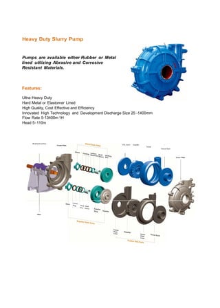 Heavy Duty Slurry Pump
Pumps are available either Rubber or Metal
lined utilizing Abrasive and Corrosive
Resistant Materials.
Features:
Ultra-Heavy Duty
Hard Metal or Elastomer Lined
High Quality, Cost Effective and Efficiency
Innovated High Technology and Development Discharge Size 25 -1400mm
Flow Rate 5-13400m3/H
Head 5-110m
I
Volute
Throat Bush
 