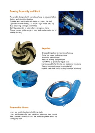 Bearing Assembly and Shaft
The shaft is designed with a short overhang to reduce shaft de­
flection and minimize vibration
Provided with hardened shaft sleeve to protect the shaft
Optional dim ensionall y i n t e r c h a n g e a b l e h e a v y
duty bearing cartridge assemblies
Cartridge assembly is retained on a one piece frame
Grease purged piston rings to help seal contaminates out of
bearing housing.
Impeller
Removable Liners
Enclosed impellers to maximize efficiency
Pump out vanes on both shrouds
Minimizes recirculation
Reduces stuffing box pressure
Hard Metal or Elastomer liquid ends
Interchangeable hard metal and elastomer impellers
Cast-in impeller threads to protect shaft
Impeller clearance set by moving cartridge assembly
Liners are positively attached utilizing studs.
Liners and Impellers for hard metal and elastomer lined pumps
have common dimensions and are interchangeable within the
same pump size.
 