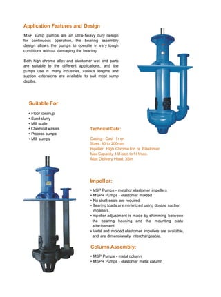 Application Features and Design
MSP sump pumps are an ultra-heavy duty design
for continuous operation, the bearing assembly
design allows the pumps to operate in very tough
conditions without damaging the bearing.
Both high chrome alloy and elastomer wet end parts
are suitable to the different applications, and the
pumps use in many industries, various lengths and
suction extensions are available to suit most sump
depths.
Suitable For
• Floor cleanup
• Sand slurry
• Mill scale
• Chemicalwastes
• Process sumps
Technical Data:
• Mill sumps Casing: Cast II r on
Sizes: 40 to 200mm
Impeller: High Chrome Iron or Elastomer
MaxCapacity: 131/sec.to 141/sec.
Max Delivery Head: 3Sm
Impeller:
• MSP Pumps - metal or elastomer impellers
• MSPR Pumps - elastomer molded
• No shaft seals are required
• Bearing loads are minimized using double suction
impellers.
•Impeller adjustment is made by shimming between
the bearing housing and the mounting plate
attachement.
• Metal and molded elastomer impellers are available,
and are dimensionally interchangeable.
Column Assembly:
• MSP Pumps - metal column
• MSPR Pumps - elastomer metal column
 