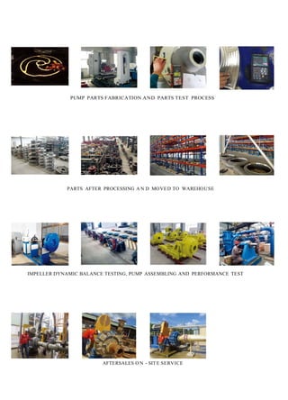 l'7A_
.···.f.- .
PUMP PARTS FABRICATION AND PARTS TEST PROCESS
PARTS AFTER PROCESSING A N D MOVED TO WAREHOUSE
IMPELLER DYNAMIC BALANCE TESTING, PUMP ASSEMBLING AND PERFORMANCE TEST
·
<; , . 0
II ' •
AFTERSALES O N - SIT E SERVICE
. ·. '.',. · · - '
• L
 