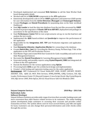  Developed, implemented and consumed Web Services to call the State Worker Dash
board demographic details
 Worked with lot of COM/DCOM components in the ATS application
 Extensively developed the code in C# for UREP application and numerous LDAP queries
for user information from the Active Directory (Managed and Unmanaged Domain)
 Created Packages and Stored Procedures for populating data on the State workload
Dashboard
 Used SQL Loader to load the data into database from the text files processed by UREP
 Involved in project migration of Classic ASP in to ASP.NET, deployment and packages in
accordance to the specifications of the client
 Used Performance Center 9.5 for test script-scenario set-up, to run the load test and
analyze the test results
 Implemented the AJAX based architect and JavaScript to improve the performance of
the application
 Responsible for the Integration, SAT, TFP and Production migration and application
deployment
 Used Enterprise Libraries (Application Blocks) for connecting to the database.
 Created Batch files (.bat) for recording the Memory Dump, Perfmon logs, T-list of the
application on the TFP and Production Servers
 Used Master Pages and created Web User Controls for Code reusability and used several
State Management features
 Recreated the Stored Procedures for Learning Management System (LMS)
 Generated weekly and monthly reports using Crystal Reports SSRS and integrated all
of them in the ATS application
 Execute the Batches for the various applications using OpCon
 Processing batch ACDs as per the architectural design and implementation
 Created n-Unit testing and regressive testing cases for the entire application
Environment: .NET Framework 3.0 Visual Studio.NET 2008, C#.NET, ASP.NET, VB.NET,
ADO.NET, SOA, AJAX 2.0, WCF, Web Services, HTML/DHTML, LINQ, Corticon, CSS, SQL
Loader, Performance Center 9.5, Beyond Compare 3, Java Script, Oracle 10g, Crystal Reports
10.0, SQL Server 2005, Web OpCon, IIS 6.0, Visual Source Safe 6.0, Windows 2003
Satyam Computer Services 2010 May – 2011 Feb
Hyderabad, India
Software Developer
Satyam SoftwareSolutions provideswide rangeofservicesthat canmake banking easierand
more convenient than other finance related services to its customers. The online banking
system development helps customers in accessing their accounts and provides online
transaction services. The system allows users to trace account history, pay bills and apply
for loans. Customers can also change their personal information and order checks online
through this service.
 